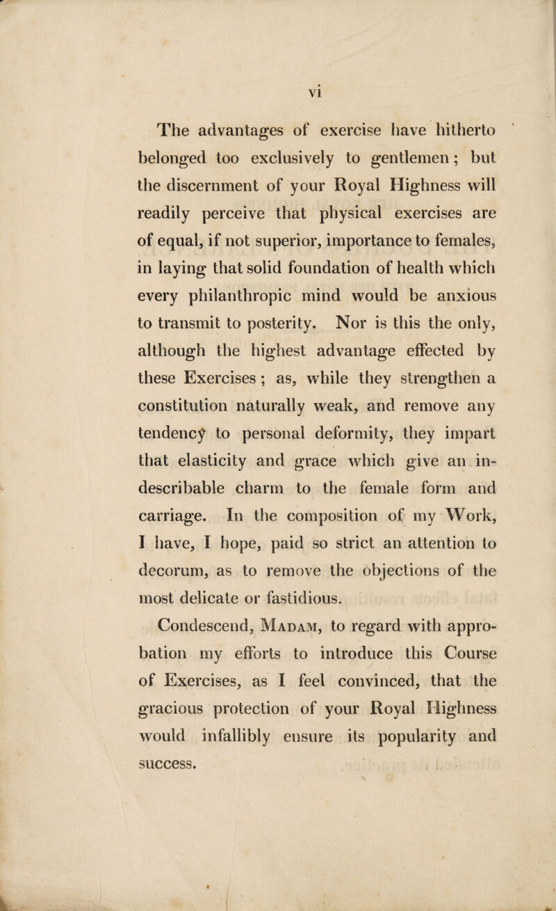 The advantages of exercise have hitherto belonged too exclusively to gentlemen; but the discernment of your Royal Highness will readily perceive that physical exercises are of equal, if not superior, importance to females, in laying that solid foundation of health which every philanthropic mind would be anxious to transmit to posterity. Nor is this the only, although the highest advantage effected by these Exercises ; as, while they strengthen a constitution naturally weak, and remove any tendency to personal deformity, they impart that elasticity and grace which give an in¬ describable charm to the female form and carriage. In the composition of my Work, I have, I hope, paid so strict an attention to decorum, as to remove the objections of the most delicate or fastidious. Condescend, Madam, to regard with appro¬ bation my efforts to introduce this Course of Exercises, as I feel convinced, that the gracious protection of your Royal Highness would infallibly ensure its popularity and » success.