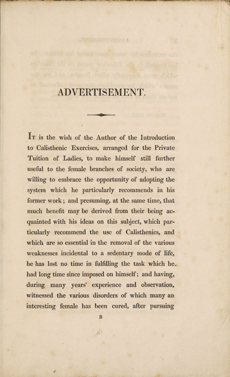 ADVERTISEMENT. IT is the wish of the Author of the Introduction to Calisthenic Exercises, arranged for the Private Tuition of Ladies, to make himself still further useful to the female branches of society, who are willing to embrace the opportunity of adopting the system which he particularly recommends in his former work; and presuming, at the same time, that much benefit may be derived from their being ac¬ quainted with his ideas on this subject, which par¬ ticularly recommend the use of Calisthenics, and which are so essential in the removal of the various weaknesses incidental to a sedentary mode of life, he has lost no time in fulfilling the task which he. had long time since imposed on himself; and having, during many years’ experience and observation, witnessed the various disorders of which many an interesting female has been cured, after pursuing R