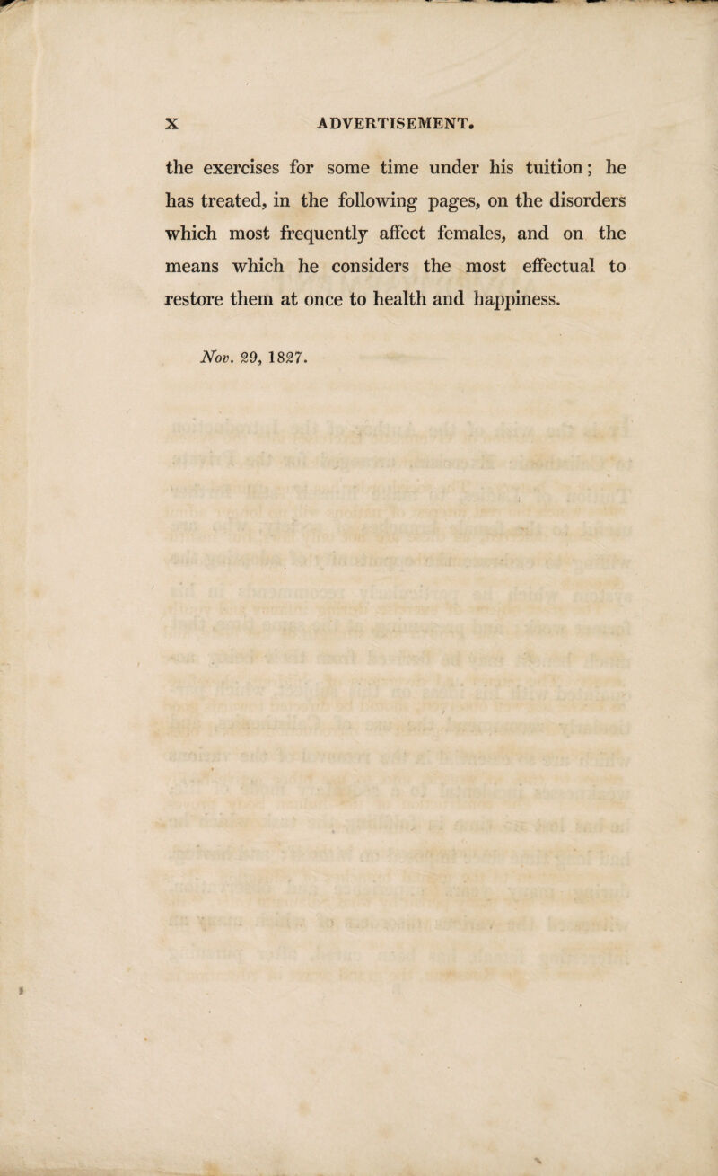 the exercises for some time under his tuition; he has treated, in the following pages, on the disorders which most frequently affect females, and on the means which he considers the most effectual to restore them at once to health and happiness.