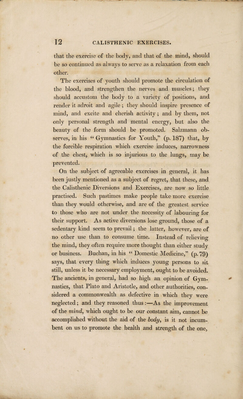 that the exercise of the body, and that of the mind, should be so continued as always to serve as a relaxation from each other. The exercises of youth should promote the circulation of the blood, and strengthen the nerves and muscles; they should accustom the body to a variety of positions, and render it adroit and agile ; they should inspire presence of mind, and excite and cherish activity ; and by them, not only personal strength and mental energy, but also the beauty of the form should be promoted. Salzmann ob¬ serves, in his “ Gymnastics for Youth,” (p. 187) that, by the forcible respiration which exercise induces, narrowness of the chest, which is so injurious to the lungs, may be prevented. On the subject of agreeable exercises in general, it has been justly mentioned as a subject of regret, that these, and the Calisthenic Diversions and Exercises, are now so little practised. Such pastimes make people take more exercise than they would otherwise, and are of the greatest service to those who are not under the necessity of labouring for their support. As active diversions lose ground, those of a sedentary kind seem to prevail; the latter, however, are of no other use than to consume time. Instead of relieving the mind, they often require more thought than either study or business. Buchan, in his 66 Domestic Medicine,” (p. 79) says, that every thing which induces young persons to sit still, unless it be necessary employment, ought to be avoided. The ancients, in general, had so high an opinion of Gym¬ nastics, that Plato and Aristotle, and other authorities, con¬ sidered a commonwealth as defective in which they were neglected; and they reasoned thus :—As the improvement of the mind, which ought to be our constant aim, cannot be accomplished without the aid of the body, is it not incum¬ bent on us to promote the health and strength of the one,