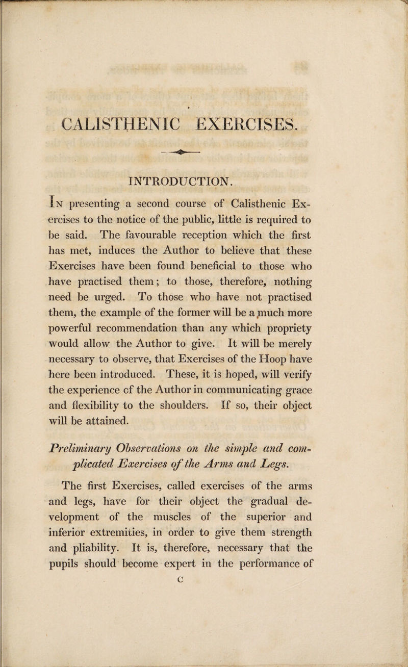 INTRODUCTION. In presenting a second course of Calisthenic Ex¬ ercises to the notice of the public, little is required to be said. The favourable reception which the first has met, induces the Author to believe that these Exercises have been found beneficial to those who have practised them; to those, therefore, nothing need be urged. To those who have not practised them, the example of the former will be a piuch more powerful recommendation than any which propriety would allow the Author to give. It will be merely necessary to observe, that Exercises of the Hoop have here been introduced. These, it is hoped, will verify the experience cf the Author in communicating grace and flexibility to the shoulders. If so, their object will be attained. Preliminary Observations on the simple and com¬ plicated Exercises of the Arms and Legs. The first Exercises, called exercises of the arms and legs, have for their object the gradual de¬ velopment of the muscles of the superior and inferior extremities, in order to give them strength and pliability. It is, therefore, necessary that the pupils should become expert in the performance of c