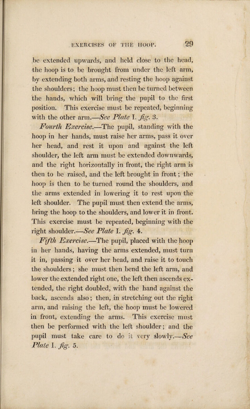 be extended upwards, and held close to the head, the hoop is to be brought from under the left arm, by extending both arms, and resting the hoop against the shoulders; the hoop must then be turned between the hands, which will bring the pupil to the first position. This exercise must be repeated, beginning with the other arm.—See Plate I. Jig. 3. Fourth Exercise.—The pupil, standing with the hoop in her hands, must raise her arms, pass it over her head, and rest it upon and against the left shoulder, the left arm must be extended downwards, and the right horizontally in front, the right arm is then to be raised, and the left brought in front; the hoop is then to be turned round the shoulders, and the arms extended in lowering it to rest upon the left shoulder. The pupil must then extend the arms, bring the hoop to the shoulders, and lower it in front. This exercise must be repeated, beginning with the right shoulder.—See Plate I. jig. 4. Fifth Exercise.—The pupil, placed with the hoop in her hands, having the arms extended, must turn it in, passing it over her head, and raise it to touch the shoulders; she must then bend the left arm, and lower the extended right one, the left then ascends ex¬ tended, the right doubled, with the hand against the back, ascends also; then, in stretching out the right arm, and raising the left, the hoop must be lowered in front, extending the arms. This exercise must then be performed with the left shoulder; and the pupil must take care to do it very slowly.—See Plate I. jig. 5.