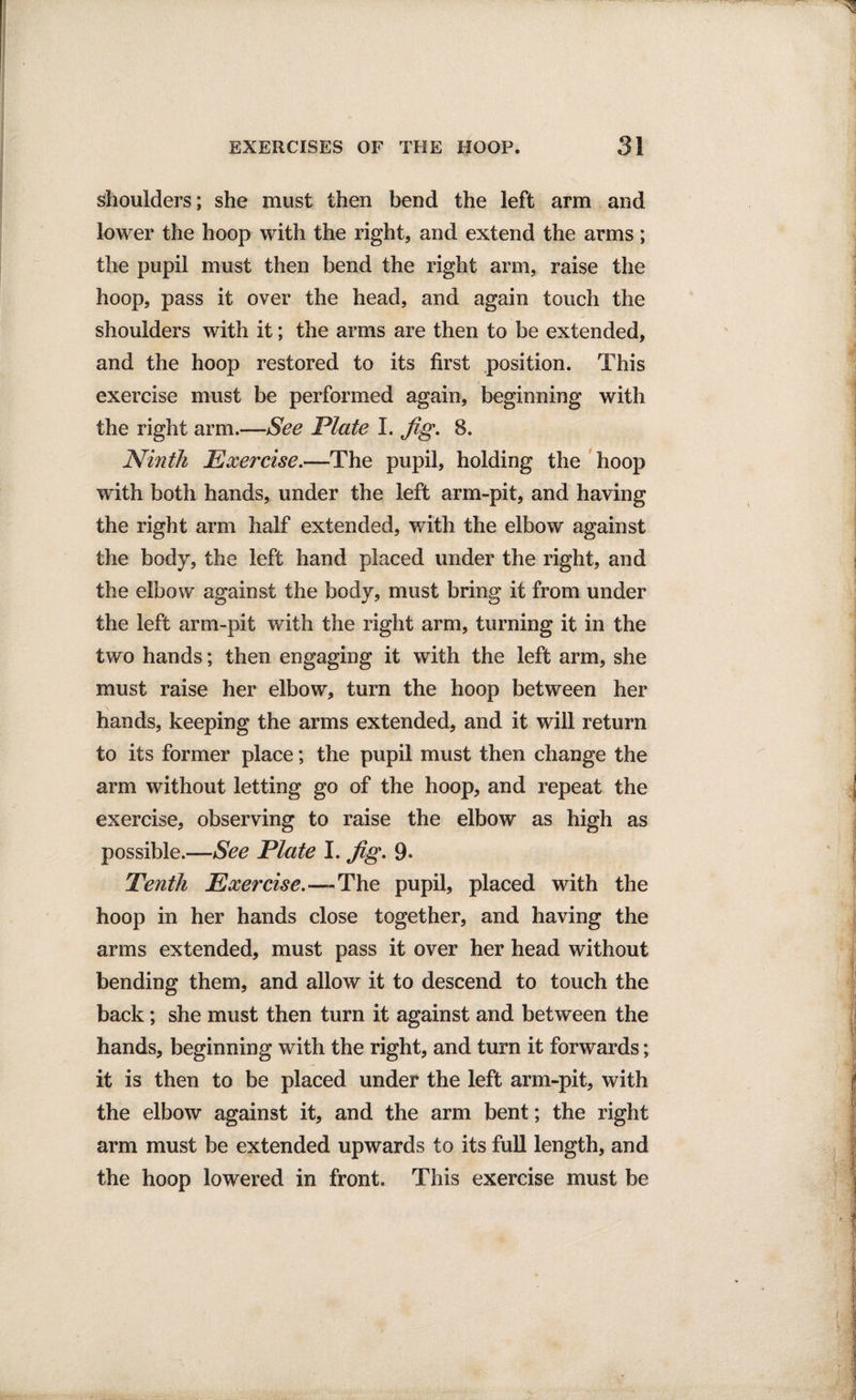 shoulders; she must then bend the left arm and lower the hoop with the right, and extend the arms; the pupil must then bend the right arm, raise the hoop, pass it over the head, and again touch the shoulders with it; the arms are then to be extended, and the hoop restored to its first position. This exercise must be performed again, beginning with the right arm.—See Plate I. fig. 8. Ninth Exercise.—The pupil, holding the hoop with both hands, under the left arm-pit, and having the right arm half extended, with the elbow against the body, the left hand placed under the right, and the elbow against the body, must bring it from under the left arm-pit with the right arm, turning it in the two hands; then engaging it with the left arm, she must raise her elbow, turn the hoop between her hands, keeping the arms extended, and it will return to its former place; the pupil must then change the arm without letting go of the hoop, and repeat the exercise, observing to raise the elbow as high as possible.—See Plate I. fig. 9- Tenth Exercise.—The pupil, placed with the hoop in her hands close together, and having the arms extended, must pass it over her head without bending them, and allow it to descend to touch the back; she must then turn it against and between the hands, beginning with the right, and turn it forwards; it is then to be placed under the left arm-pit, with the elbow against it, and the arm bent; the right arm must be extended upwards to its full length, and the hoop lowered in front. This exercise must be