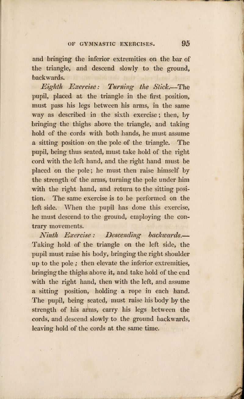 and bringing the inferior extremities on the bar of the triangle, and descend slowly to the ground, backwards. Eighth Exercise: Turning the Stick.—The pupil, placed at the triangle in the first position, must pass his legs between his arms, in the same way as described in the sixth exercise; then, by bringing the thighs above the triangle, and taking hold of the cords with both hands, he must assume a sitting position on the pole of the triangle. The pupil, being thus seated, must take hold of the right cord with the left hand, and the right hand must be placed on the pole; he must then raise himself by the strength of the arms, turning the pole under him with the right hand, and return to the sitting posi¬ tion. The same exercise is to be performed on the left side. When the pupil has done this exercise, he must descend to the ground, employing the con¬ trary movements. Ninth Exercise : Descending backwards.— Taking hold of the triangle on the left side, the pupil must raise his body, bringing the right shoulder up to the pole ; then elevate the inferior extremities, bringing the thighs above it, and take hold of the end with the right hand, then with the left, and assume a sitting position, holding a rope in each hand. The pupil, being seated, must raise his body by the strength of his arms, carry his legs between the cords, and descend slowly to the ground backwards, 4 leaving hold of the cords at the same time.