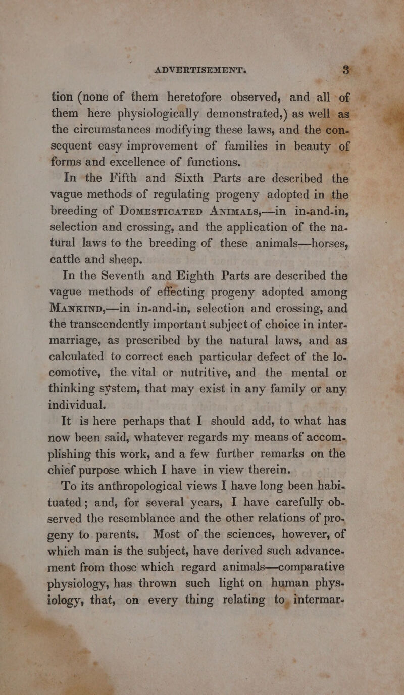tion (none of them heretofore observed, and all ‘of ‘: them here physiologically demonstrated,) as well. g the circumstances modifying these laws, and the con- sequent easy improvement of families in beauty of forms and excellence of functions. In ‘the Fifth and Sixth Parts are described ‘the vague methods of regulating progeny adopted in the breeding of Domusticarrp ANIMALS,—in in-and-in, selection and crossing, and the application of the na- tural laws to the breeding of these animals—horses, cattle and sheep. In the Seventh and Eighth Parts are described the vague methods of effecting progeny adopted among Mawnxktinp,—in in-and-in, selection and crossing, and the transcendently important subject of choice in inter- marriage, as prescribed by the natural laws, and as calculated to correct each particular defect of the lo- comotive, the vital or nutritive, and the mental or ‘ thinking system, that may exist in any family or any individual. It is here perhaps that I should add, to what has now been said, whatever regards my means of accom. plishing this work, and a few further remarks on the chief purpose which I have in view therein. | To its anthropological views I have long been habi« tuated; and, for several years, I have carefully ob- served the resemblance and the other relations of pro. geny to parents. Most of the sciences, however, of which man is the subject, have derived such advance- ment from those which regard animals—comparative physiology, has thrown such light on human phys- iology, that, on every thing relating to, intermar-