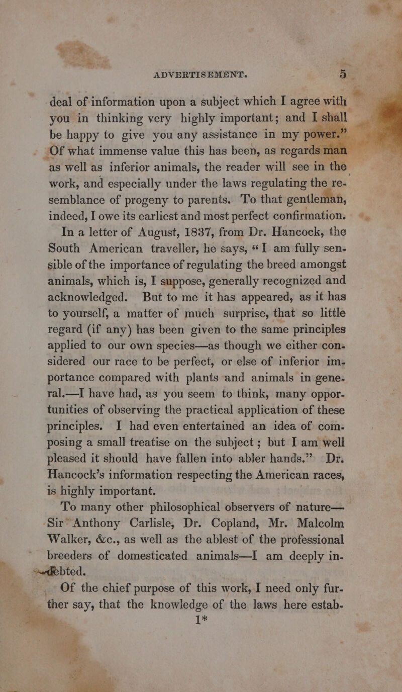 you in thinking very highly important ; and I be happy to give you any assistance in my pt Of what immense value this has been, as regard semblance of progeny to parents. To that gentleman, indeed, I owe its earliest and most perfect confirmation. In a letter of August, 1837, from Dr. Hancock, the South American traveller, he says, “I am fully sen- sible of the importance of regulating the breed amongst animals, which is, I suppose, generally recognized and acknowledged. But to me it has appeared, as it has to yourself, a matter of much surprise, that so little regard (if any) has been given to the same principles applied to our own species—as though we either cons sidered our race to be perfect, or else of inferior im- portance compared with plants and animals in gene. ral.—tI have had, as you seem to think, many oppor- tunities of observing the practical application of these principles. I had even entertained an idea of com. posing a small treatise on the subject ; but Iam well pleased it should have fallen into abler hands.” Dr. Hancock’s information respecting the American races, is highly important. To many other philosophical observers of nature— Walker, &c., as well as the ablest of the professional breeders of domesticated animals—I am deeply in. Of the chief purpose of this work, I need only fur- ~ ther say, that the knowledge of the laws here estab. 1*
