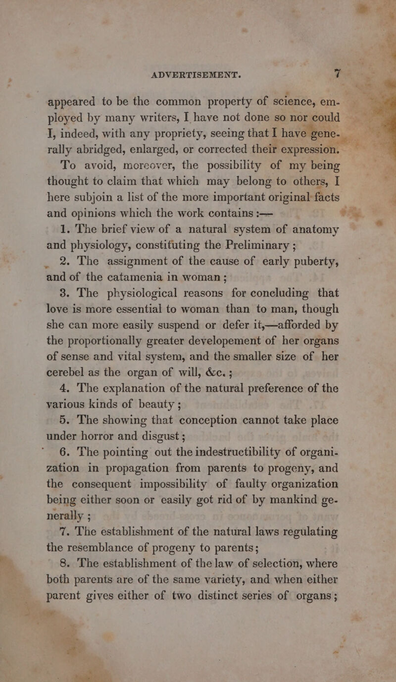 rally abridged, enlarged, or corrected their expression. — To avoid, moreover, the possibility of my being thought to claim that which may belong to others, I and opinions which the work contains :— 1. The brief view of a natural system of anatomy and physiology, constituting the Preliminary ; 2. The assignment of the cause of early puberty, and of the catamenia in woman ; 3. The physiological reasons for coneluding that love is more essential to woman than to man, though she can more easily suspend or defer it,—afforded by the proportionally greater developement of her organs of sense and vital system, and the smaller size of her cerebel as the organ of will, &amp;c. ; 4, The explanation of the natural preference of the various kinds of beauty ; 5. The showing that conception cannot take place under horror and disgust ; 6. The pointing out the indestructibility of organi- zation in propagation from parents to progeny, and the consequent impossibility of faulty organization being either soon or easily got rid of by mankind ge- nerally ; 7. The establishment of the natural laws regulating the resemblance of progeny to parents; 8. The establishment of the law of selection, where both parents are of the same variety, and when either parent gives either of two distinct series of organs; , ae ‘