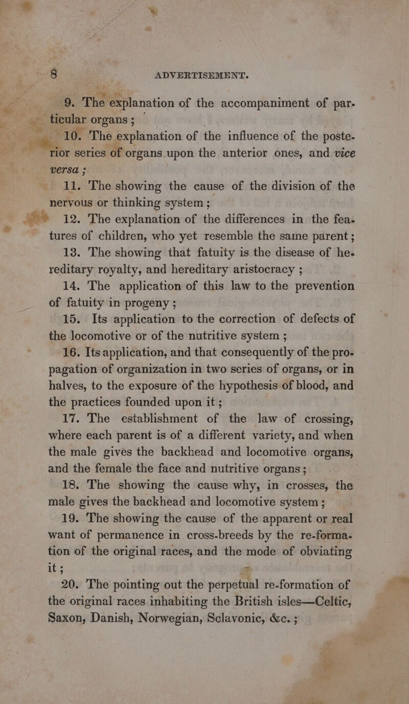 9. The explanation of the accompaniment of par- ee ticular organs ; — 10. The explanation of the influence of the poste- od ‘tior series of organs upon the anterior ones, and vice versa ; 11. The showing the cause of the division of the nervous or thinking system ; ee 12. The explanation of the differences in the fea. tures of children, who yet resemble the same parent ; 13. The showing that fatuity is the disease of he- reditary royalty, and hereditary aristocracy ; 14. The application of this law to the prevention of fatuity in progeny ; 15. Its application to the correction of defects of the locomotive or of the nutritive system ; 16. Its application, and that consequently of the pro- pagation of organization in two series of organs, or in halves, to the exposure of the hypothesis of blood, and the practices founded upon it ; 17. The establishment of the law of crossing, where each parent is of a different variety, and when the male gives the backhead and locomotive organs, and the female the face and nutritive organs; 18. The showing the cause why, in crosses, the male gives the backhead and locomotive system ; 19. The showing the cause of the apparent or real want of permanence in cross-breeds by the re-forma. tion of the original races, and the mode of obviating it ; $f 20. The pointing out the perpetual re-formation of the original races inhabiting the British isles—Celtic, Saxon, Danish, Norwegian, Sclavonic, &amp;c. ; cd