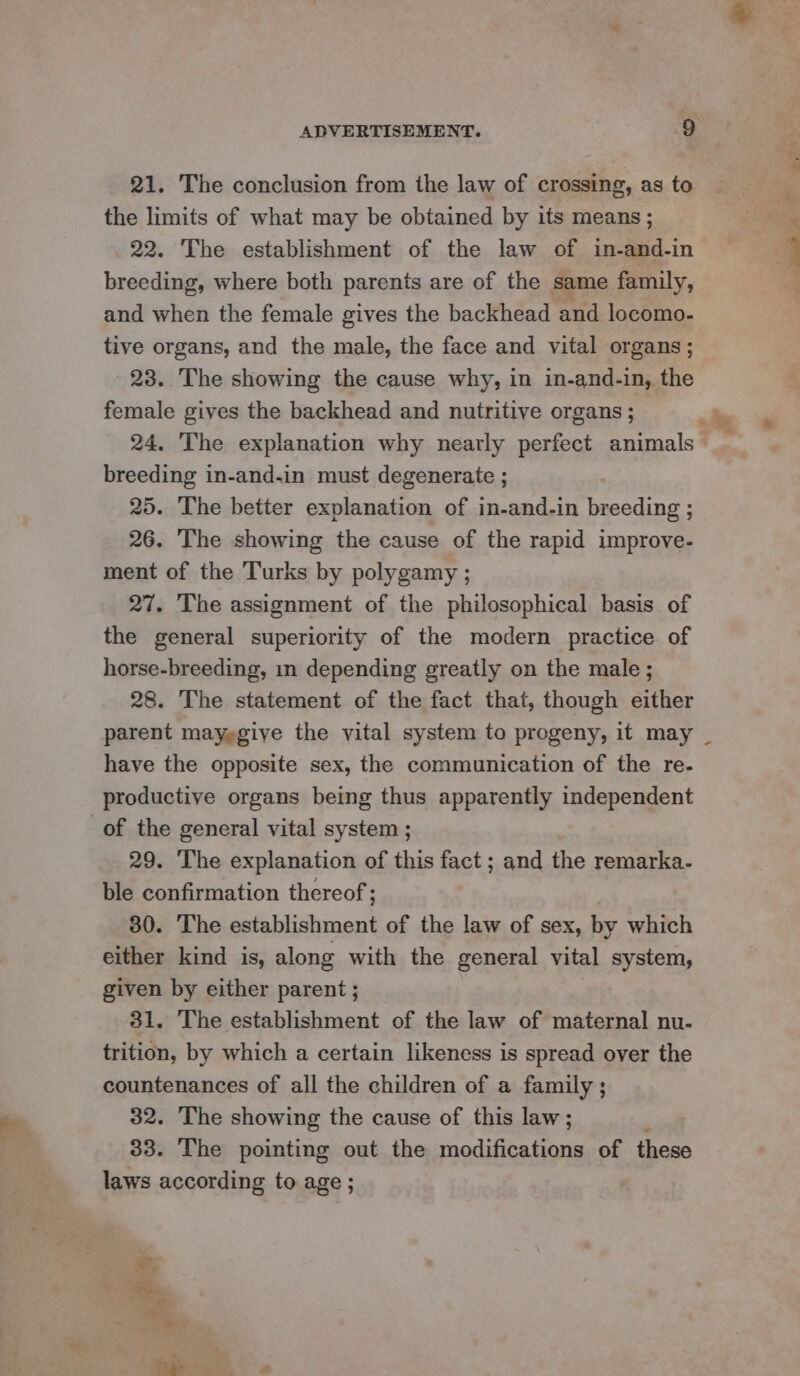 21. The conclusion from the law of crossing, as to the limits of what may be obtained by its means; breeding, where both parents are of the same family, and when the female gives the backhead and locomo- tive organs, and the male, the face and vital organs; 23. The showing the cause why, in in-and-in, the breeding in-and-in must degenerate ; 25. The better explanation of in-and-in breeding ; 26. The showing the cause of the rapid improve- ment of the Turks by polygamy ; 27. The assignment of the philosophical basis of the general superiority of the modern practice of horse-breeding, in depending greatly on the male ; 28. The statement of the fact that, though either have the opposite sex, the communication of the re- productive organs being thus apparently independent of the general vital system ; 29. ‘The explanation of this fact ; and the remarka- ble confirmation thereof ; 30. The ee. of the law of sex, by which either kind is, along with the general vital system, given by either parent ; 31. The establishment of the law of maternal nu- trition, by which a certain likeness is spread over the countenances of all the children of a family; 32. The showing the cause of this law; 33. The pointing out the modifications of these laws according to age ; PS a ile