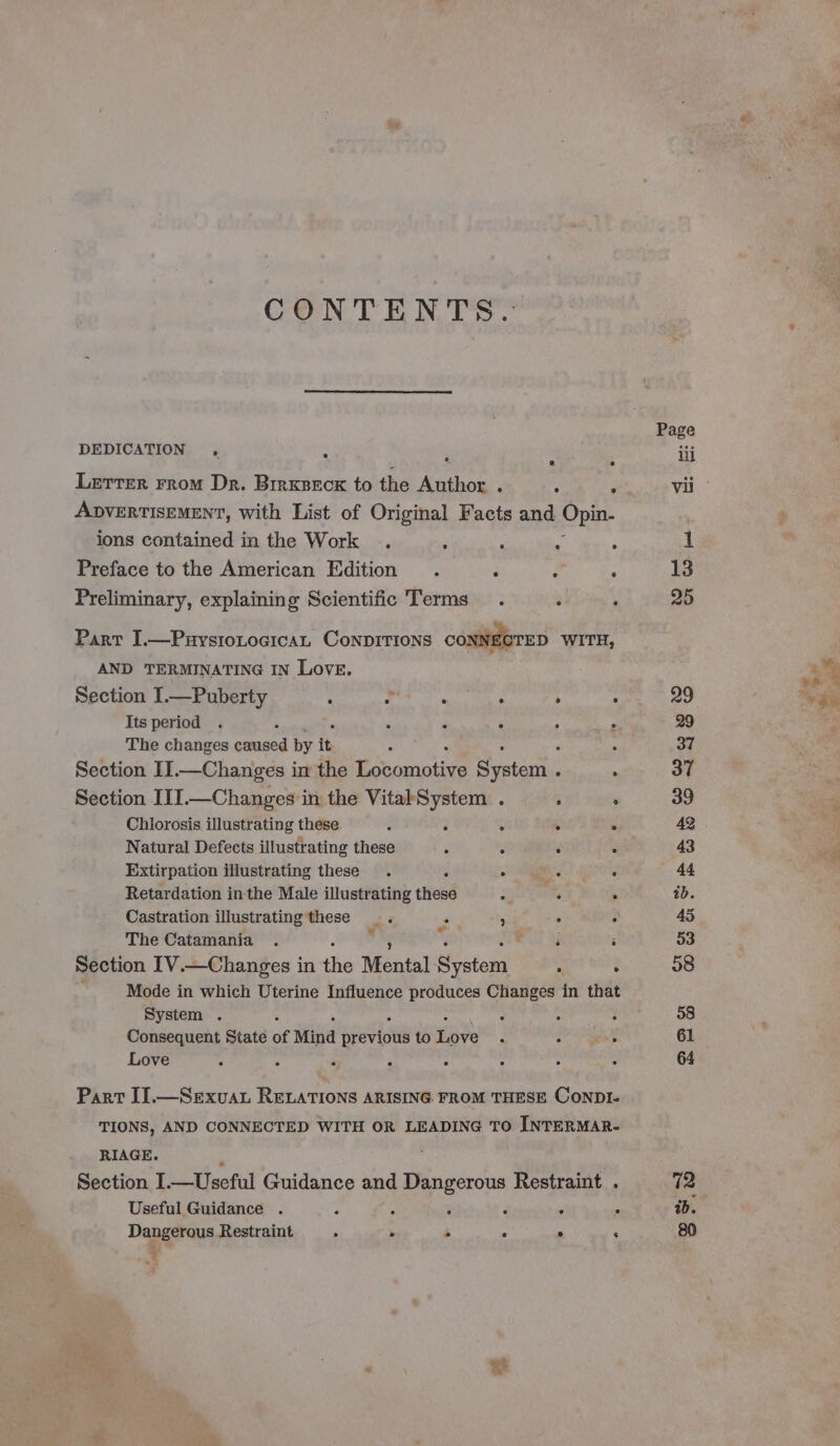 CONTENTS. DEDICATION . : 5 ‘ 2 a Lerter rrom Dr. Brrxseck to the Author . ; : ADVERTISEMENT, with List of Original Facts and Opin. ions contained in the Work . , ; : 5 Preface to the American Edition . i j ‘ Preliminary, explaining Scientific Terms . : ‘ Parr I.—PuystoLocican ConpirTions CONNECTED WITH, AND TERMINATING IN LovE. Section I.—Puberty ; ? . ‘ 2 : The changes caused by it E F “ F 3 Section II.—Changes in the Locomotive System . : Section III.—Changes in the VitalSystem . i : Chiorosis illustrating these 2 : . ° ° Natural Defects illustrating these é 3 Extirpation illustrating these . é ° . ° Retardation inthe Male illustrating these a . . Castration illustrating these _. : ’ . : The Catamania . Ruy ; Section IV.—Changes in ‘he Mental System é : Mode in which Uterine Influence produces Changes in that System . : 3 : 2 Consequent State of Mind Br etiot to Eve P : é Love : A 4 : : X 3 - Part IJ.—Sexvuau RELATIONS ARISING FROM THESE ConpDI- TIONS, AND CONNECTED WITH OR LEADING TO INTERMAR- RIAGE. ‘ Section I.—Useful Guidance and Dangerous Restraint . Useful Guidance . ; ; 2 a i Dangerous Restraint F &gt; é ° c q ¥ : - ab. thy as