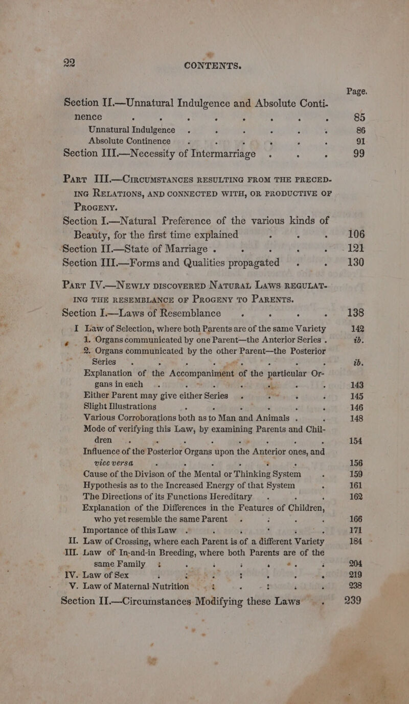 = 29 CONTENTS. Page. Section [[.—Unnatural Indulgence and Absolute Conti- nence . : . : : ; : . 85 Unnatural Indulgence . . ; 5 : : 86 Absolute Continence. . , . 91 Section III.—Necessity of Thisrmartiage : : : 99 Part III.—Circumstancks RESULTING FROM THE PRECED- ING RELATIONS, AND CONNECTED WITH, OR PRODUCTIVE OF PRoGEny. Section I.—Natural Preference of the various kinds of Beauty, for the first time explained : : . 208 Section II.—State of Marriage . ° : : pone Lae Section IIJ.—Forms and Qualities propagated . a ertsg Part IV.—Newty piscoverep NaturaL Laws REGULAT- ING THE RESEMBLANCE OF Proceny To Parents. Section I.—Laws of Resemblance ; ; : ; 138 I Law of Selection, where both Parents are of the same Variety 142 , _ 1. Organs communicated by one Parent—the Anterior Series . ab. 2. Organs communicated by the other Parent—the Posterior SETS os e. : wb. Explanation of the Accompaniment of the particular Or gansineach . ? . oe 4 : 143 Hither Parent may give either cae . es ° . 145 Slight Iustrations . : ‘ ‘ 146 Various Corroborations both as Hs Man si Animals . f 148 Mode of verifying this Law, by eins) ten Parents and Chil- arene ys 154 Influence of the paaterio® ea, upon ro erin hed apd vice Versa 3 é F % 156 Cause of the Divison of the Mental or Thinking System 5 159 Hypothesis as to the Increased Energy of that System : 161 The Directions of its Functions Hereditary . 162 Explanation of the Differences in the Features of Children, who yetresemble the same Parent . 2 ‘ 166 Importance of thisLaw . : : : ; 171 Il. Law of Crossing, where each Parent is of a different Variety 184 Ii. Law of In-and-in Breeding, where both Parents are of the same Family 2 ‘ 3 : . ae i 204 IV. Law of Sex : ‘ s : : ; . 219 V. Law of Maternal Nutrition . : H i - 238 Section II.—Circumstances Modifying these Laws A 239