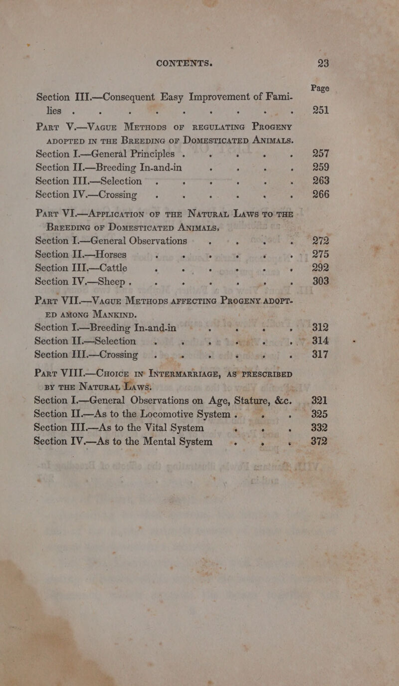 Section III.—Consequent Easy Improvement of Fami- lies ; Part V.—Vacue Meruops oF REGULATING PROGENY ADOPTED IN THE BREEDING oF DomeEsticaTED ANIMALS. Section I.—General Principles . Section II.—Breeding In-and-in Section IJ].—Selection . : : Section IV.—Crossing Part VI.—Apprication oF THE Natural Laws To THE BreEEDING oF DomesticaTED ANIMALS; Section I.—General Observations Section II.—Horses ‘ A . J é 5 Section IIT.—Cattle es ° e ® e ° Section IV.—Sheep , . ° . aii . Part VII.—Vacue MeEtuops AFFECTING PROGENY ADOPT- ED AMONG MaAnxkIND. Section I— Breeding In-and-in Af She : . Section IJ.—Selection . ; : AE « ; Section III.—Crossing . ™ : : ‘ ; Part VIII.—Cuoice w INTERMARRIAGE, AS” PRESCRIBED BY THE NaTuRAL Laws. Section I.—General Observations on Age, Stature, &amp;e. Section I.—As to the Locomotive System. . . Section III.—As to the Vital System eee . Section IV.—As to the Mental System . : ‘ Page 251 257 259 263 266 272 275 292 303 312 317 321 325 332 372