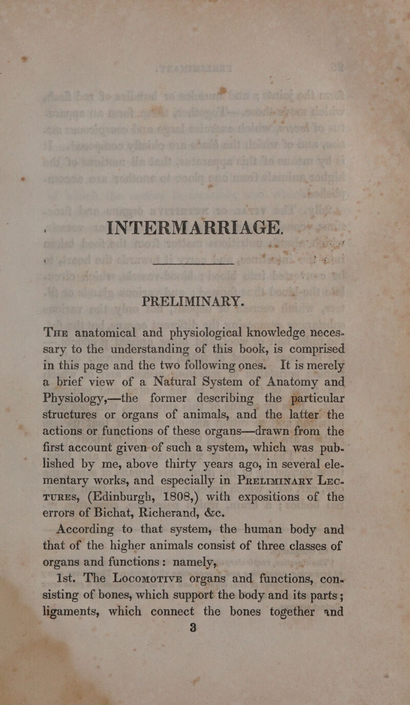 ae INTERMARRIAGE. a » PRELIMINARY. THE anatomical and physiological knowledge neces- sary to the understanding of this book, is comprised in this page and the two following ones. It is merely a brief view of a Natural System of Anatomy and Physiology,—the former describing the particular structures or organs of animals, and the latter’ the actions or functions of these organs—drawn from the first account given of such a system, which was pub. lished by me, above thirty years ago, in several ele- mentary works, and especially in Pretiminary Lec. TURES, (Edinburgh, 1808,) with expositions of the errors of Bichat, Richerand, &amp;c. According to that system, the human body and that of the higher animals consist of three classes of organs and functions: namely, Ist. The Locomortve organs and fetes con- sisting of bones, which support the body and its parts ; ligaments, which connect the bones together ind 3