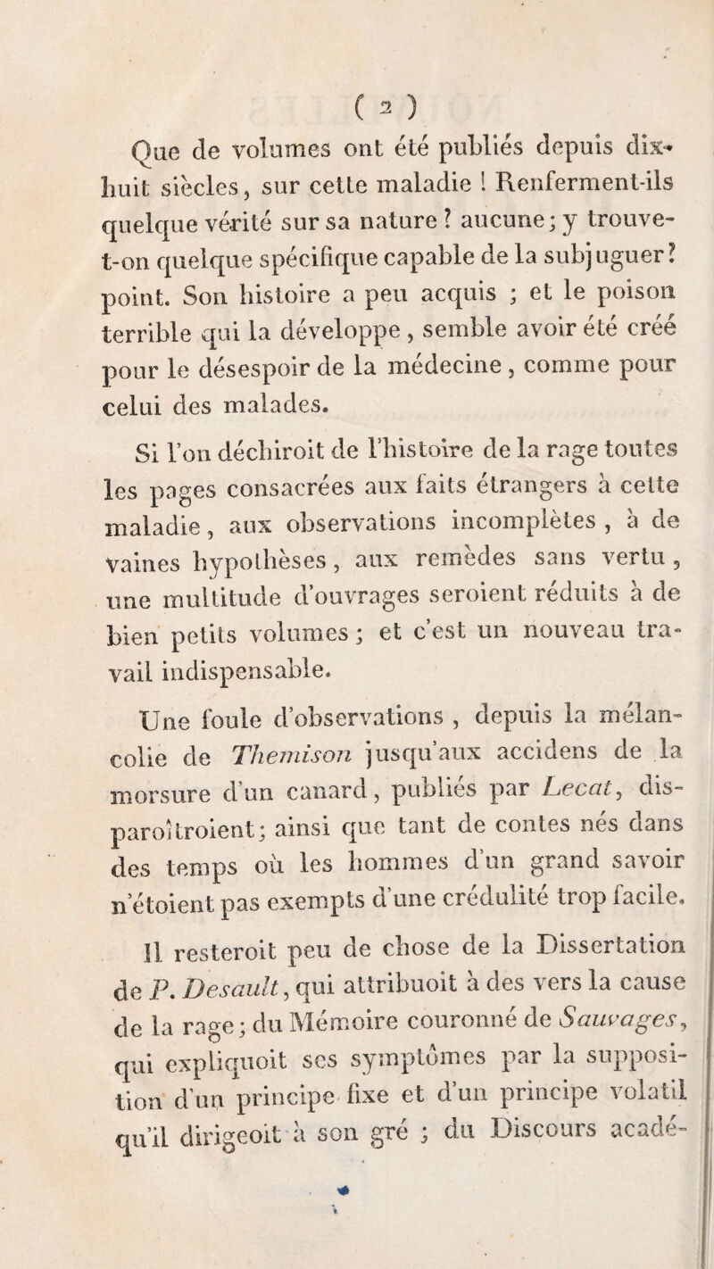 ( îQ0 ) vu constamment malade ; les autres le son! moins et paroissent ne l’être cpie d’une manière secondaire ; la respiration 11’est point encore troublée. Lessymp- Jusque-là rien n’indique l’existence de la ire érioderaSe‘ meconnOit encore lorsqu on ignore ne sont l’événement auquel elle succède. Elle ne fut pointspe'ci-pas m£me soupçonnée dans nos deux malades mordus par des chiens enragés ; mais dans les autres, nous étions justement alarmés à l’appa¬ rition de ces symptômes, parce que nous avions acquis la triste certitude que ranimai qui les avoit mordus étoit enragé. Bientôt, à cette existence douteuse de la ma¬ ladie, a sa marche incertaine, succède le frisson hydrophobique, qui porte une triste conviction dans l’esprit du médecin, et ses progrès offrent une rapidité désespérante. ARTICLE QUATRIÈME. Période de la rage déclarée. Ici commence la seconde période de la ma¬ ladie. Si dans sa description, nous entassions indistinctement, à l’exemple de quelques auteurs^