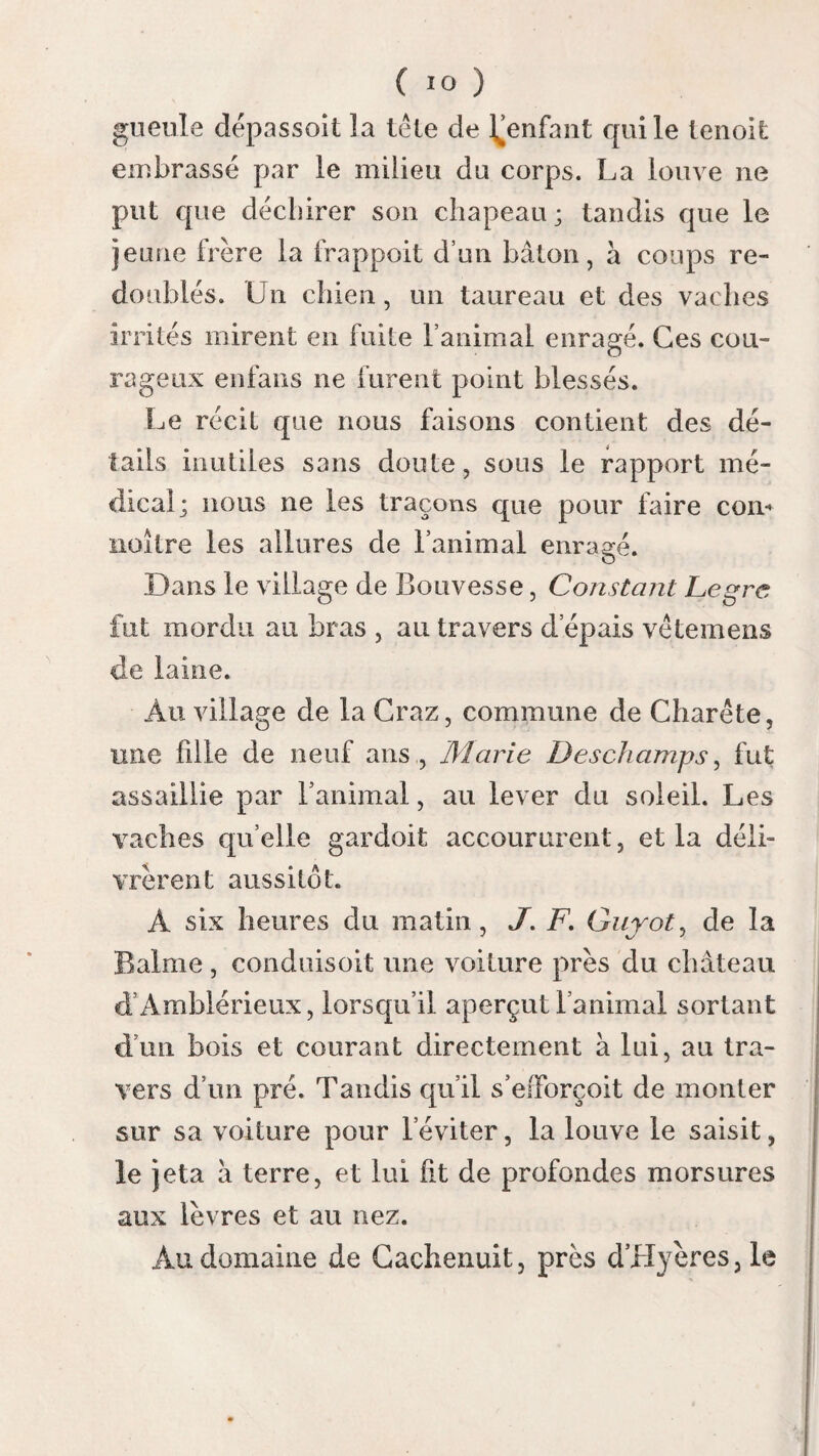 Lotions. ( 522 ) viàm factum momordit ; Apollonius penes ipsum adolescentem constituit.... Canem lambere morsum jussit, idem medicus esset qui vul- neris auctor fuerat. ( Philostr. de Apollonii vita interpr., 1. 6 , ch. 18 ). La plupart des auteurs se sont accordés à donner le conseil de laver la partie mordue pour enlever le virus ; mais ils ont varié dans le choix des moyens qu’ils ont proposés , parce qu’ils ont moins consulté l’expérience qu’ils n’ont cédé à leur théorie. Paulmier préféroit le vin à l’eau pour ces lotions ; il pensoit que le venin de la rage avoit pour elle une antipathie insurmontable. Les médecins , qui considéroient le virus comme alkalin, conseilioient d’ajouter à l’eau un acide, d’employer l’eau et le vinaigre. Ceux qui attri- buoient quelque vertu aux bains de mer, con¬ seilioient les lotions avec l’eau salée. Leroux préféroit l’eau et le savon. Mederer vouloit que l’on ajoutât un gros de pierre à cautère à une livre d’eau. Enaux et Chaussier conseillent l’eau dans laquelle on aura fait fondre du savon ou du sel marin; ils conseillent aussi un mélange d’eau et de vinaigre , ou une lessive de cendres , ou l’eau mère dessaipétriers; mais toujours chaude^