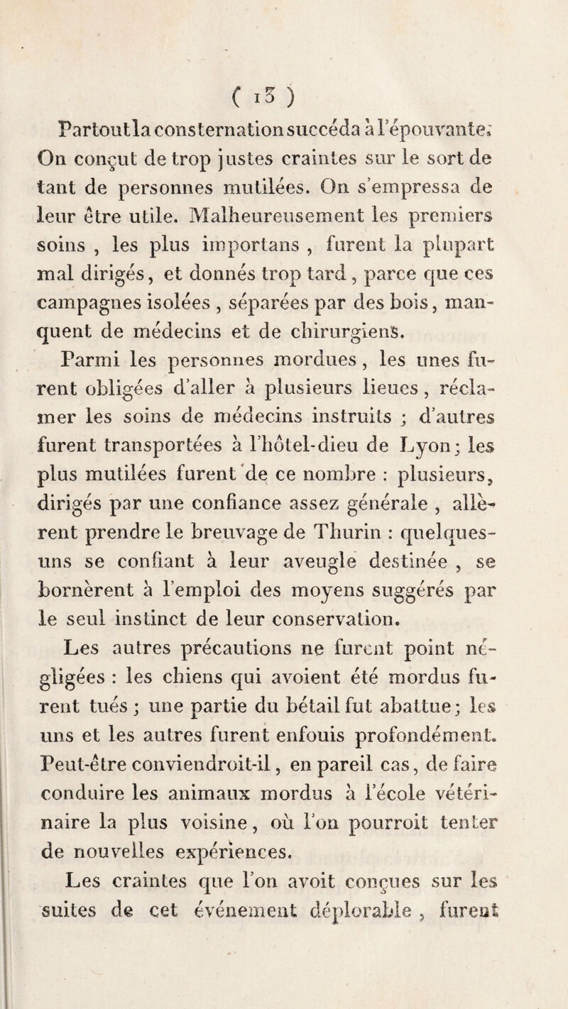 ( 341 ) malades , et l’opérateur n’est aveuglé par au¬ cune fumée. On a conseillé l’huile de vitriol ( acide sulfurique ) , le nitrate de mercure , la pierre à cautère , la lessive des savonniers ou potasse caustique, la pierre infernale, la chaux mêlée à du savon, l’oxide rouge de mer¬ cure. Le beurre dantimoine ( hydrochlorate d’an- Beurre ,• • v , 'rr f \ m i •* d’antmioi- timome ) est preiere a tous les caustiques que nous avons cités, par Leroux , qui l’a proposé, par Sabatier , par Portai, et par Enauæ et Chaussier , parce que sou action est prompte. Voici comment on conseille de l’appliquer. Après avoir sondé et dilaté la plaie avec le Préceptes bistouri , ou excisé les parties ecchymosées, eilcL,ïil:’ ,a 1 * son appli- lorsqu’on a laissé saigner et bien lavé la partie , cation, on tamponne la plaie avec la charpie , on la couvre de compresses et de bandes jusqu’au lendemain. Elle est sèche quand on lève 1 ap¬ pareil ; alors on trempe une sonde de bois dans le beurre d’antimoine tombé en déliquescence, on la porte dans le fond de la plaie et sur scs bords. Toutes les parties qui ont été touchées par ce médicament deviennent blanches, presque sur le champ, et sont brûlées quelquefois à plusieurs lignes de profondeur. On applique un large vésicatoire par-dessus. A la chute de l’es¬ carre , on met dans la plaie une ou plusieurs