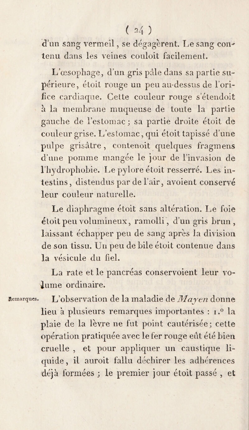 lions ? quelle confiance mériteroit-eile ? suivons le conseil que nous donne Barthez ; rejetons ce qui n’est par rigoureusement prouvé. Si les signes que l’on a donnés de la rage dans l’homme sont incertains , ceux de la rage dans le chien le sont bien davantage , puisqu’ils peuvent être communs à un grand nombre de maladies mal déterminées , comme nous le ver¬ rons dans l’un des articles suivans. ïia certi- Les suites de la morsure peuvent seules don- tnde de son ner Valeur ^ ce premier signe. état naît % x 0 des effets Une jeune demoiselle est mordue par un de la moi-petit chien quelle tenoit sur ses genoux; son frère est mordu en même temps. Le chien meurt; on craint qu’il ne soit enragé. Le frère et la sœur vont prendre le remède de Thurins ; un mois et demi après, la jeune personne suc¬ combe aux tourmens de la rage; il n’est rien arrivé au frère. Ici les suites de la morsure ont détruit le doute qui existoit d’abord. Lorsqu’au retour de Beaueaire , Girardet (page 74) fut mordu par un petit chien, il ignoroit qu’il fût malade. Au bout de quarante jours, Girardet devint enragé. Ne sommes- nous pas fondes à croire que l’animal a dû mourir de la même maladie ? Voilà donc le signe commémoratif qui ac¬ quiert quelque valeur.