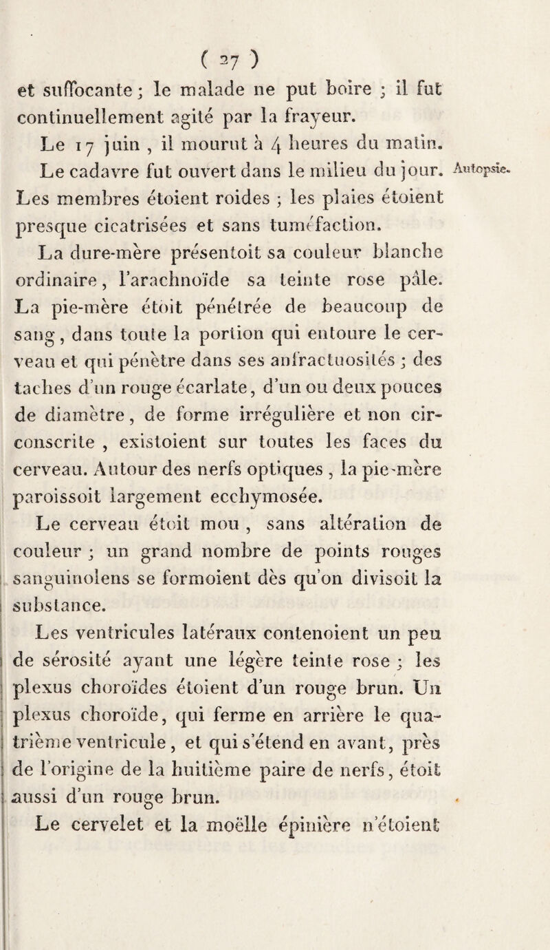 plication, en remployant pour désigner cette répugnance que les malades éprouvent pour le vent, ou pour la plus légère agitation de l’air qui les entoure. » Non-seulement la vue des liquides , mais le bruit de leur chute (Obs. de Rugaud), leur cou» tact sur la peau rendent la respiration convul¬ sive : du sang qui couloit le long du bras de Gueytte, sans qu’il le vit, causa le frisson hy¬ drophobique. La seule pensée des liquides le produit ; sola imaginatio aquce dit Salius. Mayen l’éprouvoit lorsqu’on lui parloit de boire. Il est des malades que tout fatigue ; on les Panopliobesj désigne par la dénomination de panophobes. Rigaud étoit de ce nombre : lorsque l’hydropho- bie se déclara , il étoit fatigué par le bruit ordi¬ naire de la salle , et lorsqu’on élevoit la voix» Nous avons vu sa sensibilité tellement exaltée, qu’il n’y a voit point pour lui de petite douleur. Pendant qu’on levoit un vésicatoire avec pré¬ caution , Pdgaud jeta des cris,.il s’écria qu'il étoit perdu. Le délire , donné commelun des symptômes Délire, de la rage, et qui appartient moins à cette ma¬ ladie qu’à la phrénésie , a produit plus d’une méprise. Dans la phrénésie il est violent, près de l’invasion de cette phlegmasie ; tandis que