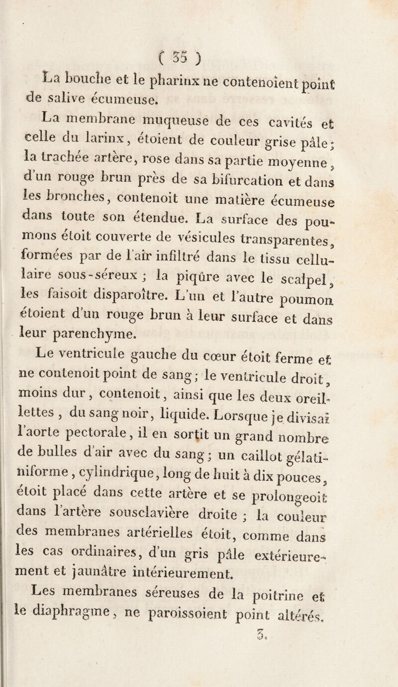 ( 275 ) son maître qusil rnéconnoît n’est point épargné; le bruit, les menaces ne font que l’irriter; lors¬ qu’il aboie, sa voix est rauque. Enfin il chancèle et succombe. Le degré de certitude de l’existence de la rage s'accroît, si le chien qui présente ces ca¬ ractères a été mordu en meme temps qu’une personne ou un animal qui ait succombé à cette maladie. Il est des causes d’incertitude qu’il est utile Premières de connoître. Ainsi on a vu des chiens quittercausesdma 1 s certitude» la maison de leur maître, et y rentrer apres avoir mordu des animaux ; boire, manger et périr de la rage ; on a vu des chiens et des loups traverser des rivières. Une chienne, dont M. Guillemeau a décrit les ravages dans le 39«e volume du Journal de médecine , avoit bu et mangé après avoir mordu. « Cette chienne avoit en outre paru gaie jusqu’au soir; elle avoit caressé ses connoissances , et les autres chiens a voient joué tout le jour avec elle ; les avis du médecin furent négligés, et plusieurs des personnes quelle avoit mordues périrent hydrophobes ; des chiens également mordus devinrent enragés. » Il est donc dangereux de conclure de ce qu mi animal boit et mange et traverse mie rivière, qu’il n’est point atteint de la rage. 18*