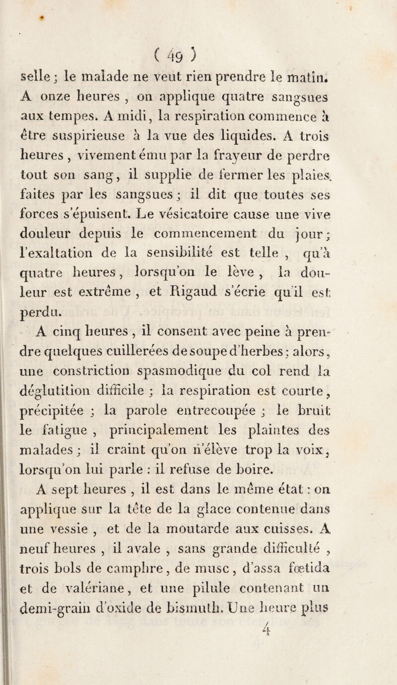 ( 128 ) gagnL Une théorie, toute séduisante quelle est, ne présente qu’un intérêt secondaire : nous n avons pas de peine à nous en détacher, lors¬ qu’elle ne cadre point avec les laits que nos sens peuvent saisir. infiam- Nos recherches nous portent à admmettre maüoîi du pHiflainination. du cerveau au nombre des alte¬ rations essentielles de la rage. Nous allons la soumettre à un examen sévère ; si son exis¬ tence est confirmée par l’observation , le rai¬ sonnement et l’anatomie pathologique , nous serons en droit de la proclamer comme une vérité démontrée. Démontrée Empruntons d’abord le secours de l’analyse par l’analy- pQixï* déterminer le caractère de 1 inflammation ; se‘ profitons de l’heureuse idée que Dumas (i) a développée dans sa doctrine générale des ma¬ ladies chroniques, de distinguer les principes élémentaires, afin de les mieux etudier. (i) Quelques amis de ce savant lyonnais , professeur et doyen de la faculté de Montpellier, m’ont reproche: de ne pas avoir assez loué ses ouvrages de physiologie, dans la Biographie universelle, 12.e vol. , où j ai accordé de plus grands éloges à sa doctrine générale des maladies chroniques. Il y a beaucoup de science dans les ouvrages de Dumas ; mais il y a plus de génie dans le dernier j et je persiste à croire qu’il occupera une place plus distin¬ guée dans l’Histoire de la médecine. Deuoa