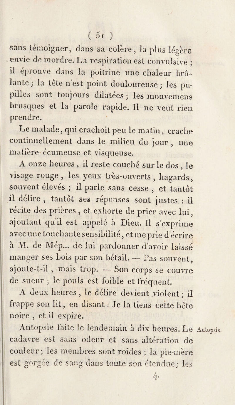 ment dans le lieu mordu, mais dans la paume de la main. Le lendemain elle s’étendit au bras et devint violente; le surlendemain, à l’épaule et au col. Il sembloit que le virus montoit chaque jour. La partie douloureuse étoit sans rougeur et sans tuméfaction; la pression et les mouvemens n’augmentoient point cette douleur; elle céda à la saignée. La douleur locale présenta encore un autre caractère dans Girardet. Quatre jours avant l’apparition du frisson hydrophobique, il éprou¬ va au lieu de douleur une foiblesse et un en¬ gourdissement dans tout le membre ; cette foi¬ blesse se convertit la veille de l’invasion de l’hydrophobie, en une demi-paralysie qui l’obli¬ gea de cesser son travail. Une pustule d’une insensibilité complète, parut dans le lieu de la morsure, comme dans le malade précédent. Nos autres malades n’éprouvèrent ni douleur, Cépha- ni tuméfaction dans les plaies ; comme elles îal£ie* étoient situées à la tête, cette région fut pesante et douloureuse. Quelquefois violente dès le dé¬ but, comme dans May en et dans Berthet, la céphalalgie étoit d’abord légère dans d’autres cas , ensuite elle devenoit intense , profonde et générale. Ri gand eut pendant long-temps la tête pesante avant de l’avoir douloureuse. La douleur et la tuméfaction de la cicatrice,