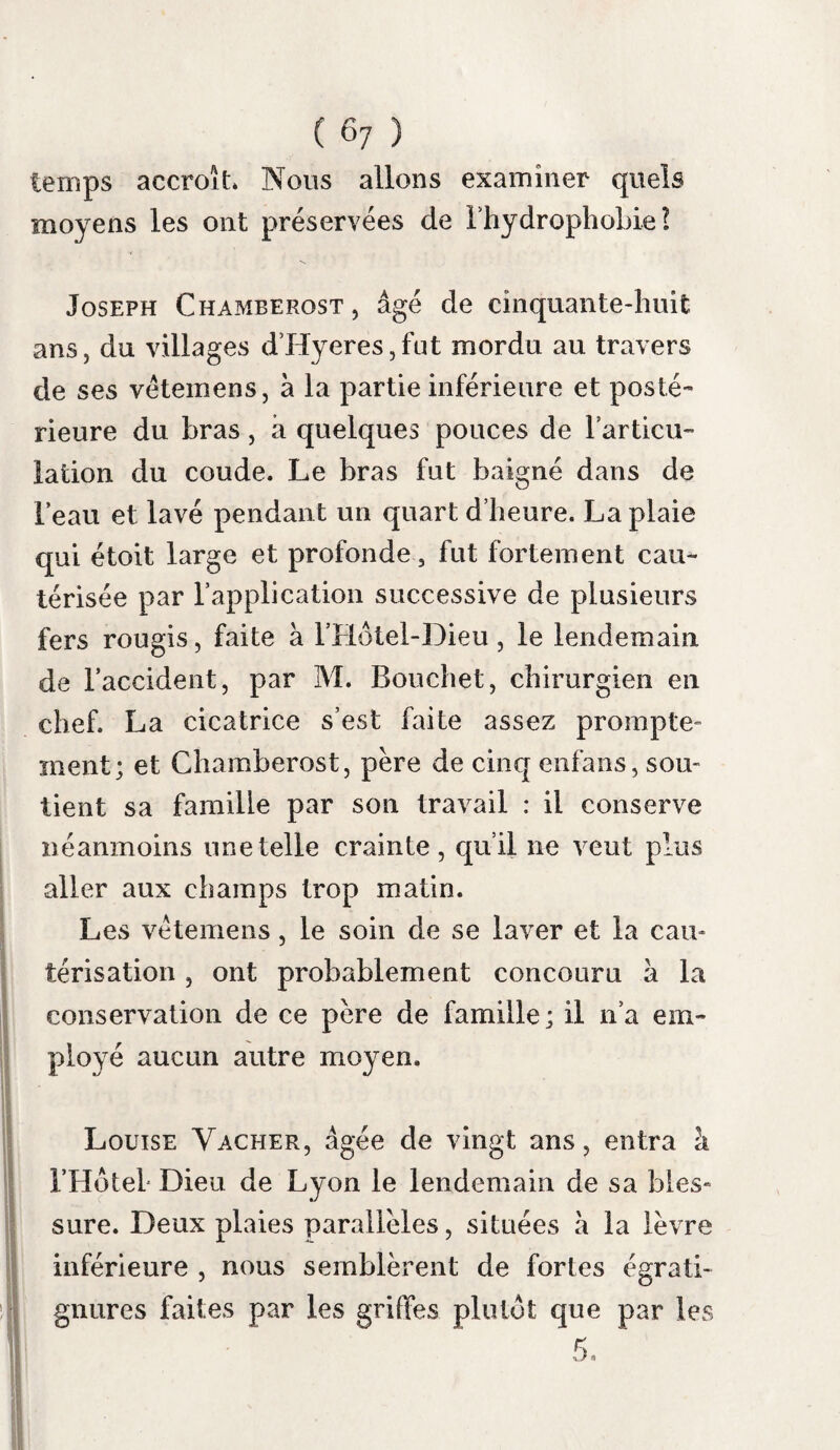 ( 41 ) sang ; synapismes aux membres inférieurs et glace sur la tête renouvelés. Quelques gouttes d’oxicrat, bues à l aide d’un biberon, causent des spasmes violens. Le 29 , le malade a bu une pinte d’oxicrat pendant la nuit ; les synapismes aux pieds et la glace sur la tête ont été continués. Douze sangsues ont été appliquées aux tempes à cinq heures du matin; deux selles à six heures, avec vertiges : il prend un bouillon sans diffi¬ culté ; cessation de l’assoupissement. Une nouvelle application de sangsues est faite à dix heures; lavement laxatif; pilules de camphre et d’assa fœtida, toutes les demi-heures. Le malade a peine à avaler du bouillon; la cha¬ leur de la peau est moindre ; la sueur a cessé. A midi, il mange une soupe de vermicelle : de midi a deux heures, il boit une demi pinte d eau et de Vin mêlés , avec la précaution de fermer les yeux. Il mange encore dans l’après- midi, une soupe de riz et une soupe de pain. A sept heures du soir, il éprouve par ins- tans , un délire tranquille ; il croit voir une multitude d’hommes marcher autour de lui, et recommande au frère qui le sert de les chasser; il quitte son lit pour aller appliquer la main sur un mur blanc, et il dit qu il a tué un millier de punaises; pourtant, ses réponses h diverses