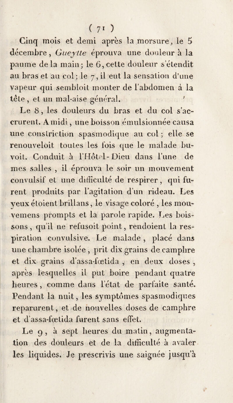 ( 9° ) » sïons de la trachée-artère et dans les bronches.» Les crachats rendus la veille n’étoient donc pas de la salive , mais le mucus écumeux des voies aériennes. 7. c Obs. Dans l’observation suivante du même auteur ( pag. 56 ) , il dit : « son cadavre ouvert nous » donna les mêmes signes de sécheresse, de » viscosité et d’inflammation à la gorge , à la » trachée, ainsi que dans les bronches et leurs » sous-divisions. » 8. e Obs. Mor gag ni ( de sed. et caus. morb., lib. 1, epist. Ylll ), rapporte qu’à l’ouverture du cada¬ vre d’un homme qui avoit succombé à la rage, on trouva les traces d’une inflammation voisine de l’état de gangrène et le pharynx rempli d écume colorée. Gula in tHorace infimoque collo erat sana. At suprema pars gulce quce jam pharyngi vicina est, et pharynx unie ers a et larinx , et aspera arteria interiore fade ex rubro nigricabant, ut non infiammatœ modo , sed gangrœnœ esse proximœ viderentur. Nec tumidœ erant tamen ; quin ueula perpusilla spectabatur , et si iingua erat crassior , plia- rynx autem usque ad nasi posteriora foramina suumque ipsum fornicem , plena erat spunice ex jlavo virentis. Peut-on douter que lecume colorée, dont parle Morgagni, liait eu sa source dans les