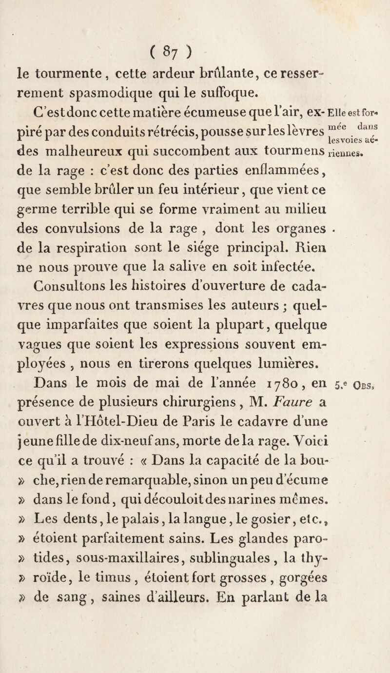 ( 020 ) Dégorgé ment san¬ guin. Succion. ARTICLE PREMIER. Traitement local. Nous avons à examiner dans la guérison de la rage, le traitement préservatif local, le trai¬ tement préservatif général, et le traitement curatif. Le traitement local consiste à enlever le virus déposé dans la plaie ou à le détruire. C’est dans ce double but qu’on a proposé, i.° le dégorgement sanguin; 2.0 la succion; 3.° les lotions ; 4.0 les frictions ; 5.° les suppuratifs ; 6.° l’excision ou l’amputation ; 7.0 et les caus¬ tiques. Les médecins ont pensé , comme Diosco- ride , que le sang qui coule de la plaie peut entraîner le virus; ils ont donné le conseil de favoriser l’issue du sang. Portai veut qu’011 ap¬ plique des sangsues , et qu’on fasse des scari¬ fications , non - seulement pour entraîner le virus , mais encore afin de dégorger la plaie et ses environs. Il a lui-même employé ces moyens ( pag. 220 ). La succion de la plaie a été aussi conseillée \