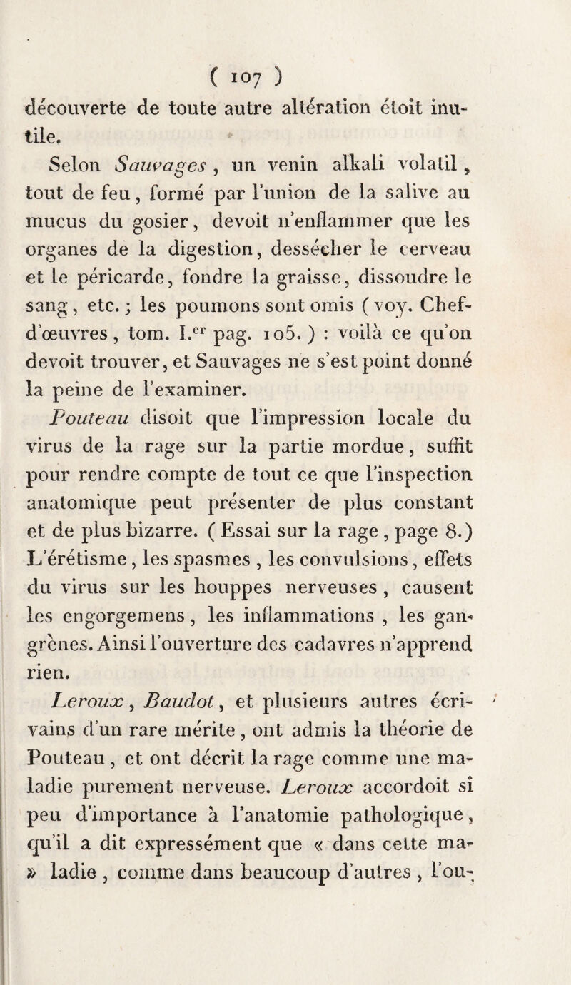 ( ^53 ) salivation abondante, une terminaison promp¬ tement funeste. Néanmoins elle en diffère par sa cause, par divers symptômes et par sa marche. Les nombreux exemples de rage spontanée que rapportent les auteurs, ne sont à nos yeux que des phlegmasies ou des névroses avec hor¬ reur de l’eau, ou hydrophobie non contagieuse. Salins Diversus, Marcellus Donatus ^Skenkius, TVanswieten, Morgagni, Sanchez, Brogiani, Raymond, Andry, les mémoires de la société royale de médecine et divers recueils, en four¬ nissent des observations. Les causes auxquelles on les attribue, sont toutes celles qui peuvent produire des phleg¬ masies cérébrales: l’ardeur du soleil, comme dans les observations de M. Laurens et de M. Mai dgues (Rec. périod. tom. vu), un froid excessif (Portai) ; l’eau froide bue quand on est échauffé (voy. Koëhler^ cité par Morgagni)-, un emportement de colère {Fouteau) ; la crainte et la colère {Martin de la Case, Hist. de la soc. roy. de méd. pag. 60); des reproches humilions (meme ouvrage, pag. 5y); une évacuation habi¬ tuelle supprimée (Maret.) Plusieurs fois à la vérité , elle s’est manifestée sans cause connue