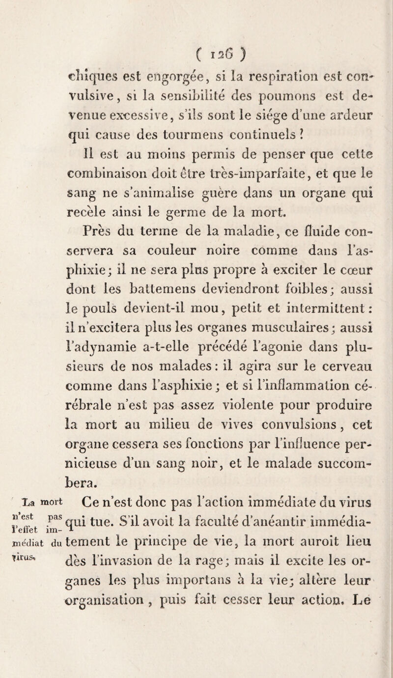 rences que présentent les descriptions faites par les auteurs. Que de nuances ne voyons-nous pas dans la petite vérole , phlegmasie aigiïe contagieuse, comme celle que nous examinons, tantôt confluente , tantôt tellement discrète que la peau ne paroît pas enflammée, et que si les boutons qui la caractérisent étoient situés pro¬ fondément , iis échapperaient à nos regards ; on se demanderait alors si l’inflammation existe. Son siégé. A quel système appartient cette inflamma¬ tion ? réside-t-elle dans la membrane muqueuse ou dans le tissu cellulaire, ou s’étend-elle à la membrane séreuse qui enveloppe les poumons l Dans ceux de nos malades chez lesquels cette inflammation montoit à la trachée-artère Membrane et au larinx, la membrane muqueuse de ces iuuqueuse, par^0S seule enflammée. Elle présentoit dans sa partie la plus élevée la teinte d’une simple phlogose qui disparoissoit insensible¬ ment : inférieurement la rougeur devenoit plus intense ; elle étoit d’un rouge brun au bas de la trachée-artère.Toujours cette rougeur a sem¬ blé s’accroître, aussi loin que l’œil peut suivre la division des bronches, dans la substance clés poumons : nous présumons quelle s etendoit aux vésicules bronchiques, et qu’elle donnoit à la masse pulmonaire la couleur rouge que nous avons indiquée. La