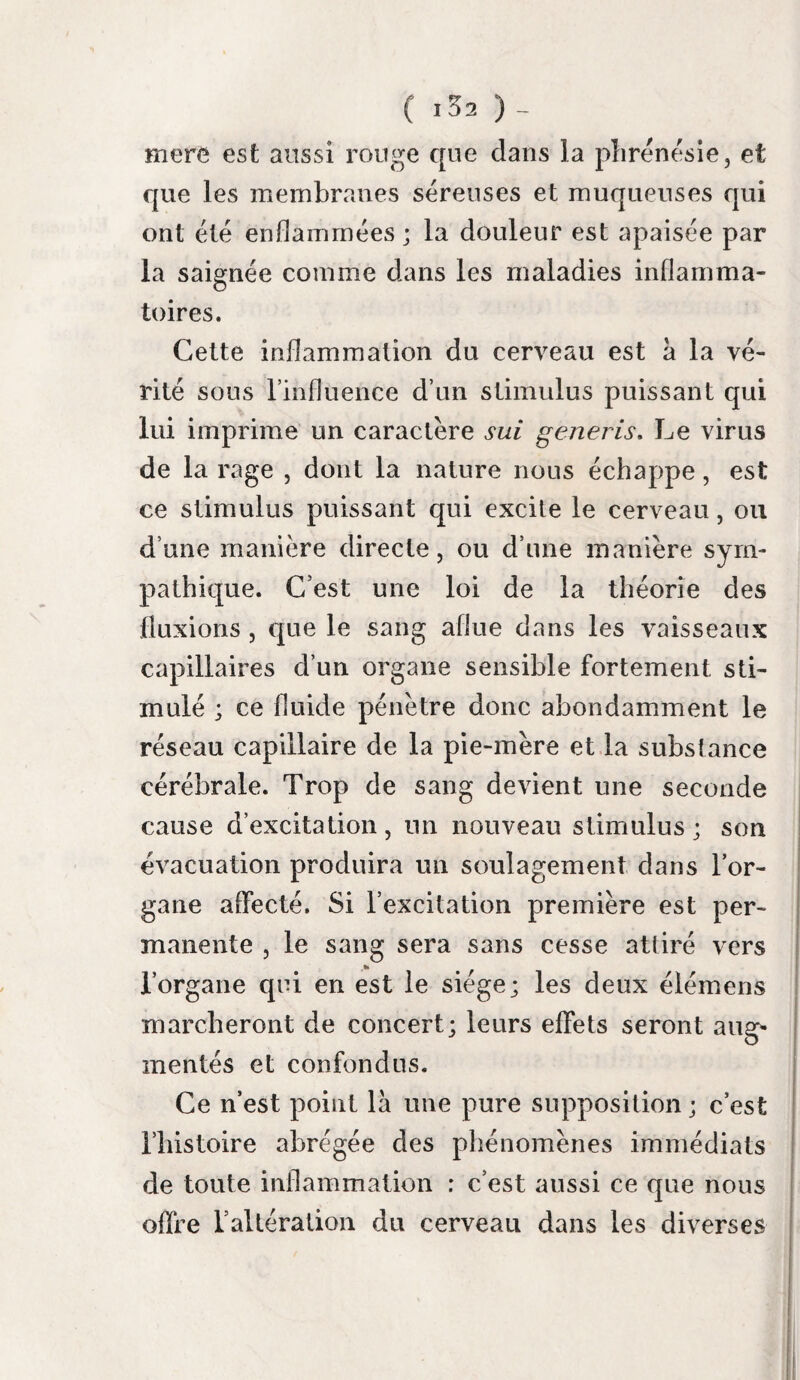 maladies, l’accablement des forces se lie a un trouble léger des fonctions du cerveau. Les organes de la digestion présentent aussi Digestion, des désordres variés dans leurs fonctions. Les premiers troubles se font apercevoir dans Tes™ tomac. Pùgaud qui avoit le ventre serré depuis plu¬ sieurs jours, éprouva des envies de vomir, sans amertume et sans douleur épigastrique, la veille de l’invasion de l’hydrophobie. Sambel vomit huit j ours avant le frisson hydrophobique, les alimens qu’il avoit pris ; le lendemain, il eut un vomissement bilieux; le jour suivant après avoir bien dormi, il ressentit des dou¬ leurs au ventre et à la gorge ; elles disparurent ensuite. Ce trouble dans lestomac paroît être une suite de l’altération des fonctions du cerveau ; cette proposition est évidente dans l’observation de Gujot, chez qui il se manifesta en même- temps que la crainte. Le pouls nous a toujours paru plus élevé. Circula- plus fort dans ce premier temps de la maladie ; txon> il ne nous a pas semblé plus fréquent que dans l’état ordinaire. Les vaisseaux capillaires du visage sont un peu plus injectés. De tous les organes que nous venons de par¬ courir , le cerveau est le seul que nous ayons