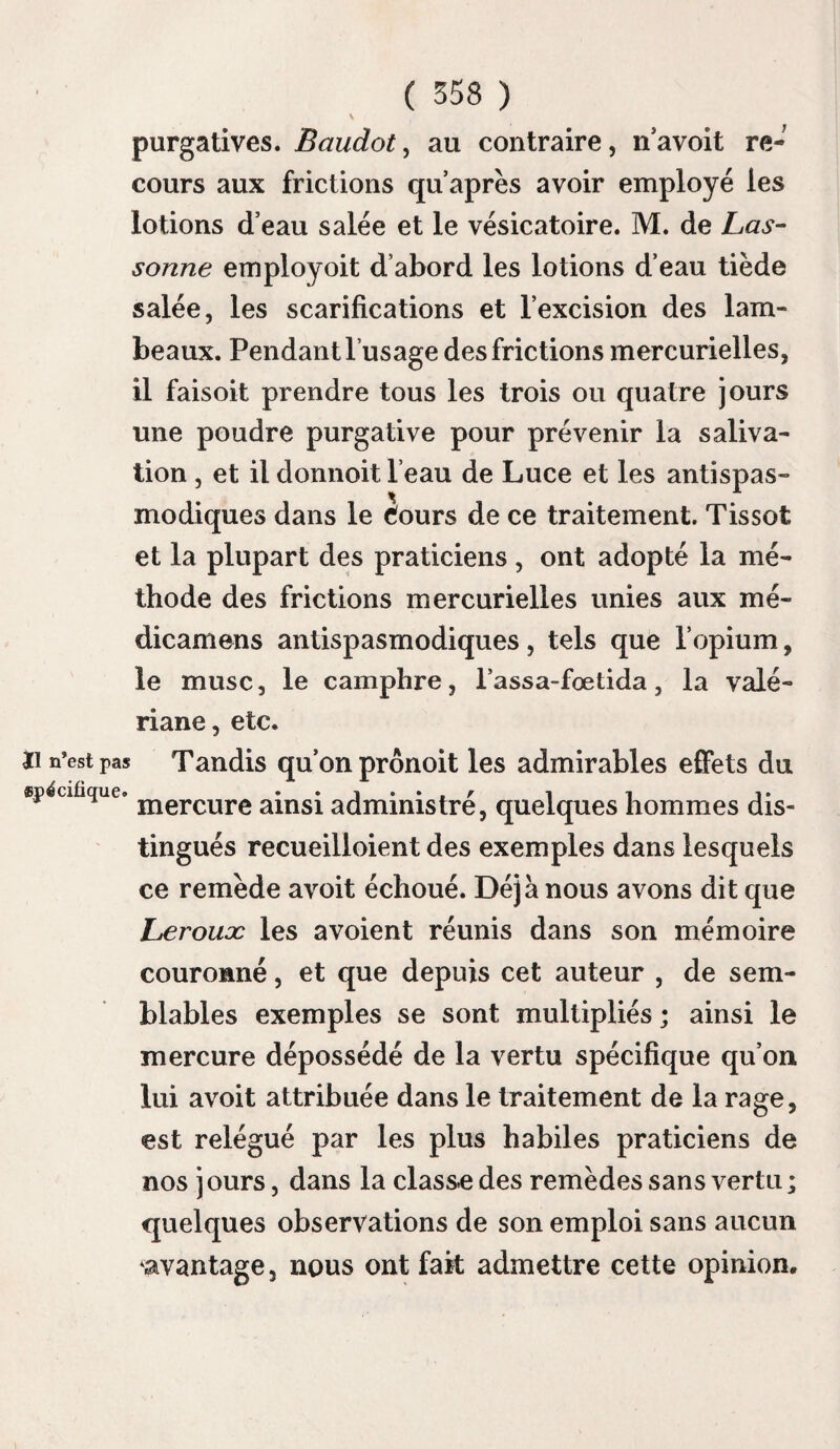 ( 236 ) santé ; et ayant besoin de lait pour un enfant de quinze mois, on attacha cette vache pour la traire avec plus de facilité; on tira de son lait, qu’on donna au degré de sa chaleur naturelle à l’enfant. Les symptômes de la rage de cette vache étant devenus plus apparens le même jour, le père et la mère de l’enfant, dans une peine étrange d’avoir donné de ce lait à leur enfant, me prièrent de leur indiquer les moyens de le préserver de la rage ; étant persuadé que le virus hydrophobique ne se communiquoit point de cette manière, je me contentai de les rassurer, en leur disant qu’il n’arriveroit point d’accident à l’enfant, qui effectivement a continué de jouir d’une bonne santé. Le lait et le beurre de vaches mortes de la rage n’ont procuré aucun mal à ceux qui en ont usé, notamment en 1772 , dans les paroisses de Précy et de Garigny, où tant de vaches furent blessées par un loup enragé : en 1773,dans la paroisse d’Àligny : en 1780, au mois de j uin, dans la paroisse de G uarchy, où u» chien enragé a blessé, taVit au domaine de Mé- zières que chez différens manœuvres, des vaches qui sont mortes de la rage, après avoir été trai¬ tées par des méthodes empyriques. Dans le même temps, deux bœufs et deux vaches du domaine du Bois-de-l’aune , paroisse de Saint-Andelin , sont morts de la rage à la suite des blessures