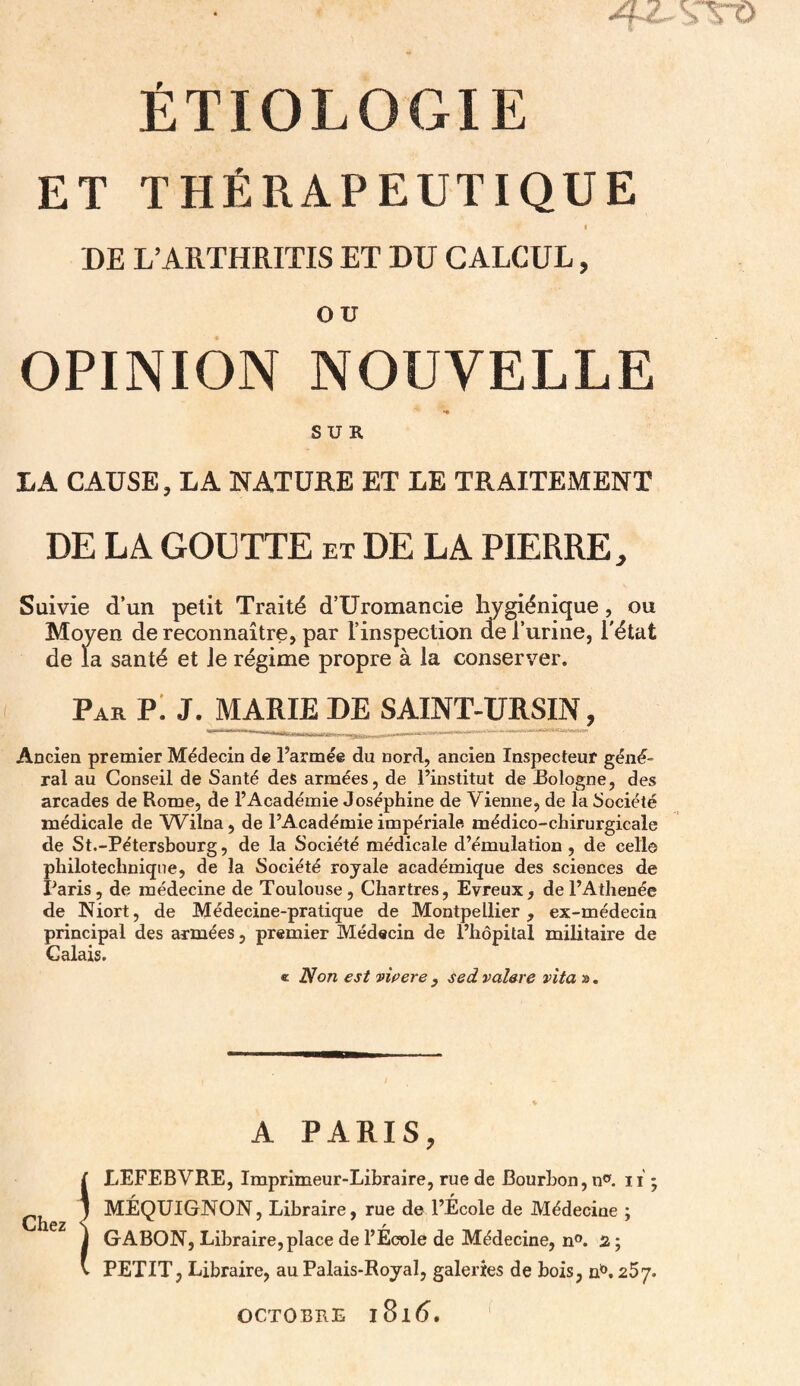 ÉTIOLOGIE ET THÉRAPEUTIQUE I DE L’ARTHRITIS ET DU CALCUL, ou OPINION NOUVELLE SUR LA CAUSE, LA NATURE ET LE TRAITEMENT DE LA GOUTTE et DE LA PIERRE, Suivie d’un petit Traité d’Uromancie hygiénique, ou Moyen de reconnaître, par l’inspection de l’urine, l'état de la santé et le régime propre à la conserver. Par Pi J. JMARIE DE SAINT-URSIN, Ancien premier Médecin de l’armée du nord, ancien Inspecteur gèle¬ rai au Conseil de Santé des armées, de l’institut de Bologne, des arcades de Rome, de l’Académie Joséphine de Vienne, de la Société médicale de Wilna, de l’Académie impériale médico-chirurgicale de St.-Pétersbourg, de la Société médicale d’émulation , de celle philo technique, de la Société royale académique des sciences de Paris, de médecine de Toulouse, Chartres, Evreux, del’Athenée de Niort, de Médecine-pratique de Montpellier, ex-médecin principal des armées, premier Médecin de l’hôpital militaire de Calais. « Non est vivere , sed valare vita ». A PARIS, Î LEFEBVRE, Imprimeur-Libraire, rue de Bourbon, n°. ii ; MÉQUIGNON, Libraire, rue de l’École de Médecine ; GABON, Libraire,place de l’École de Médecine, n°. 2 ; PETIT, Libraire, au Palais-Royal, galeries de bois, nb. 257. OCTOBRE I 81 <5.
