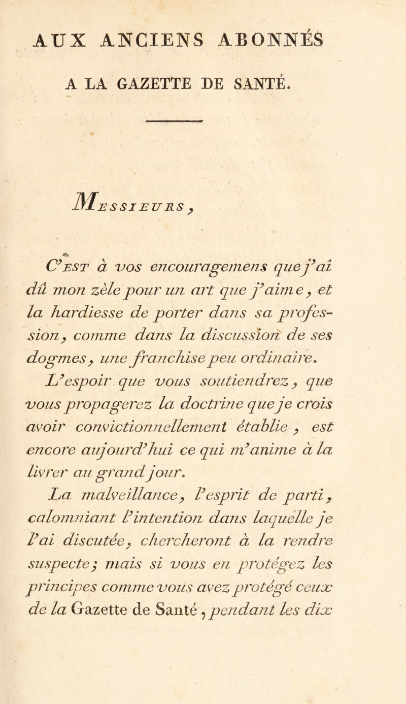 AUX ANCIENS ABONNÉS A LA GAZETTE DE SANTÉ. / S SI EU RS y C’est à vos encouragent ens que j’ai dû mon zèle pour un art que j’aim e ? et la hardiesse de porter dans sa profes¬ sion? comme dans la discussion de ses dogmes ? une franchise peu ordinaire. L’espoir que vous soutiendrez ? que vous propagerez la, doctrine que je crois avoir convie tionnellement établie ? est encore aujourd’hui ce qui m’anime à la livrer au grand jour. La malveillance ? l’esprit de parti ? calomniant l’intention dans laquelle je l’ai discutée ? chercheront à la rendre suspecte; mais si vous en protégez les principes comme vous a vez protégé ceux de la Gazette de Santé ?pendant les dix