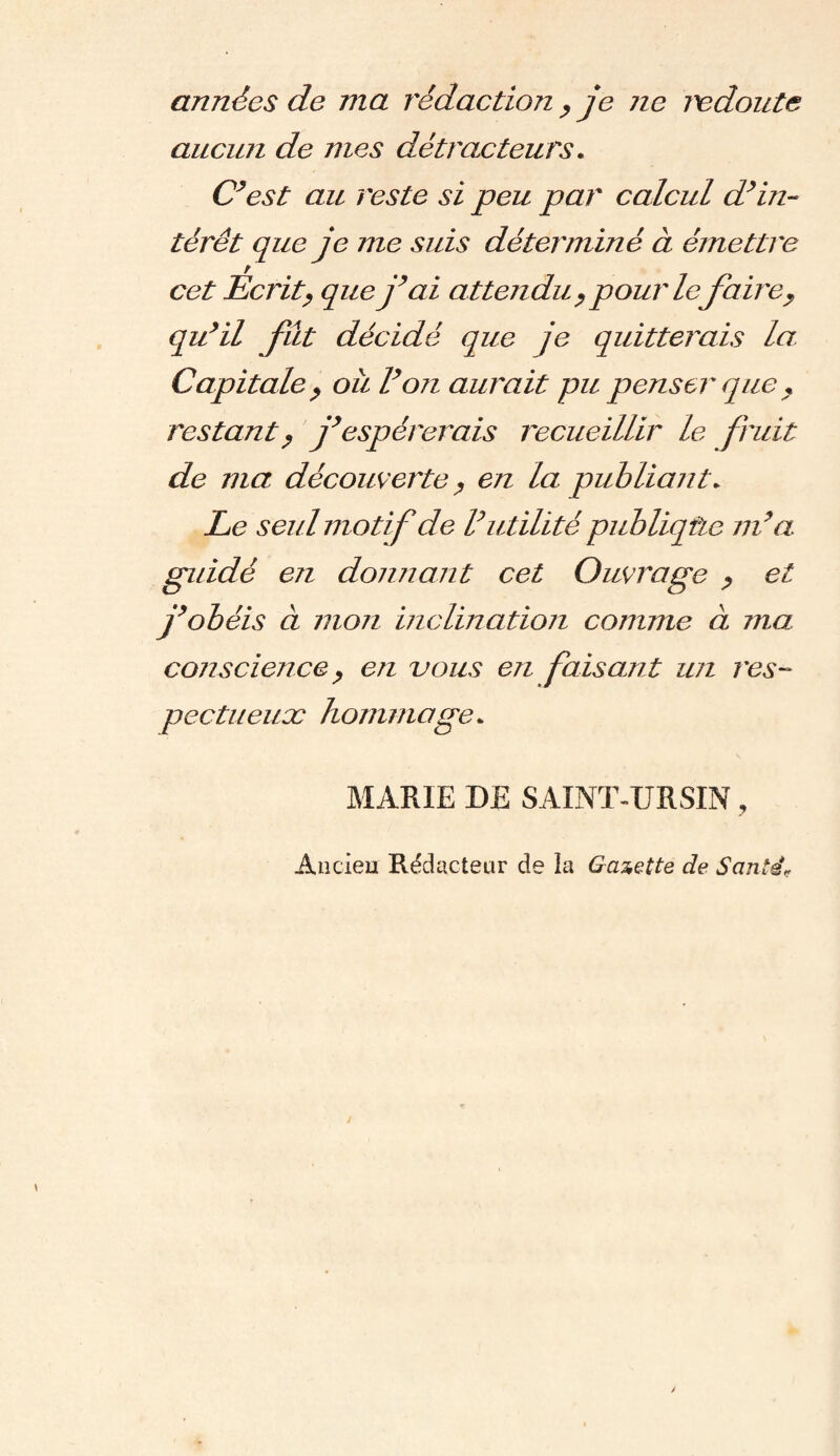 années de ma rédaction, je ne redoute aucun de mes détracteurs. C’est au reste si peu par calcul d’in¬ térêt que je me suis déterminé à émettre cet Ecrit, que j’ai attendu , pour lejaire, qu’il fut décidé que je quitterais la. Capitale, ou l’on aurait pu penser que , restant, j’espérerais recueillir le fruit de ma découverte, en la publiant» Le seul motif de l’utilité publiqtie m’a guidé en donnant cet Ouvrage , et j’obéis à mon inclination comme à ma conscie?ice, en vous en faisant un res¬ pectueux hommage* MARIE DE SAINT-URSIN, Ancien Rédacteur de la Gazette de Santé<?