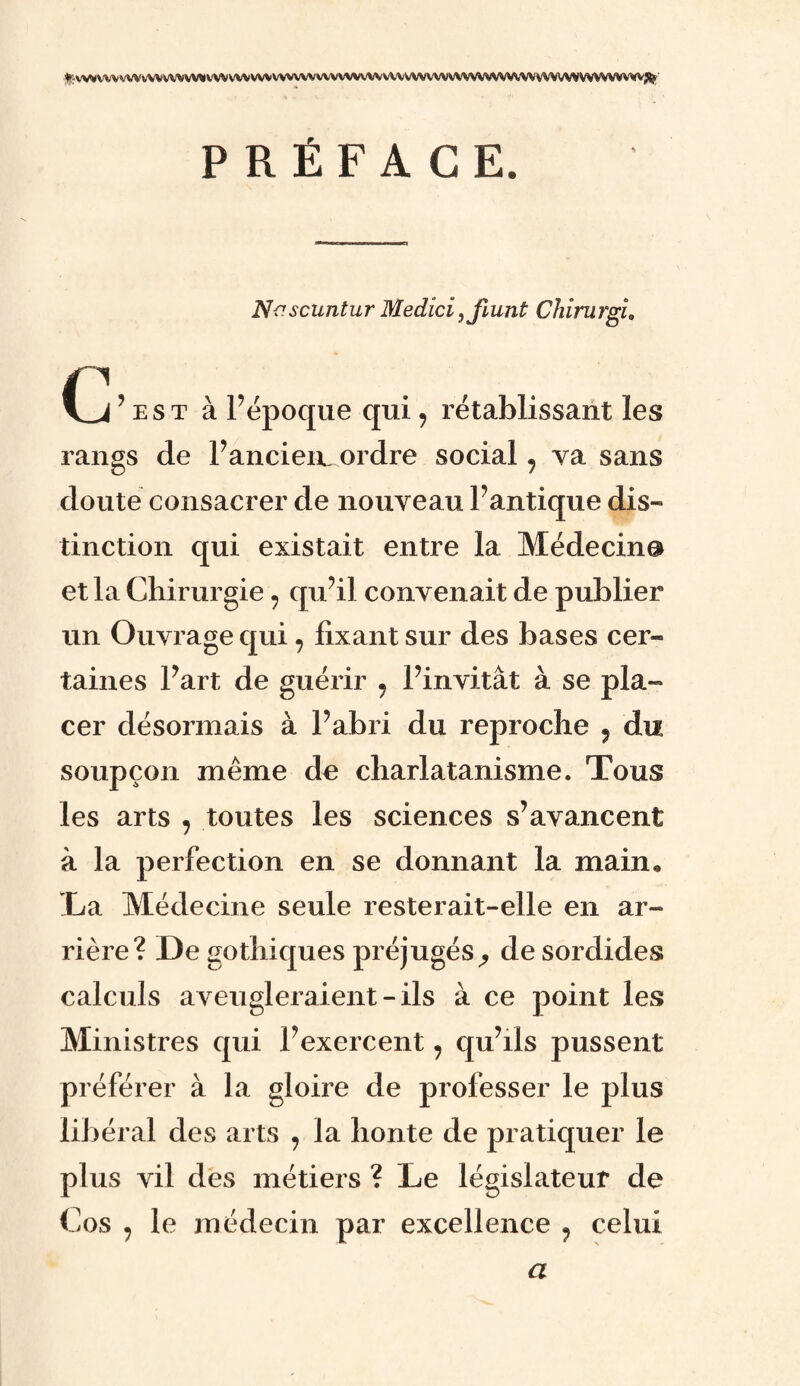ÿf-V^W'VVWVWVWWOVWVWVWVWWVWVWWWVWWWVWWVWVWVWVVWWWWWWW^'’ PRÉFACE. Nf’scuntur Medîci,jlunû Chirurgi0 Ij’est à l’époque qui , rétablissant les rangs de l’anciemordre social , va sans doute consacrer de nouveau l’antique dis¬ tinction qui existait entre la Médecin® et la Chirurgie 7 qu’il convenait de publier un Ouvrage qui ? fixant sur des bases cer¬ taines l’art de guérir ? l’invitât à se pla¬ cer désormais à l’abri du reproche 9 du soupçon même de charlatanisme. Tous les arts , toutes les sciences s’avancent à la perfection en se donnant la main* La Médecine seule resterait-elle en ar¬ rière? De gothiques préjugés^ de sordides calculs aveugleraient - ils à ce point les Ministres qui l’exercent, qu’ils pussent préférer à la gloire de professer le plus libéral des arts , la honte de pratiquer le plus vil des métiers ? Le législateur de Cos j le médecin par excellence 9 celui a