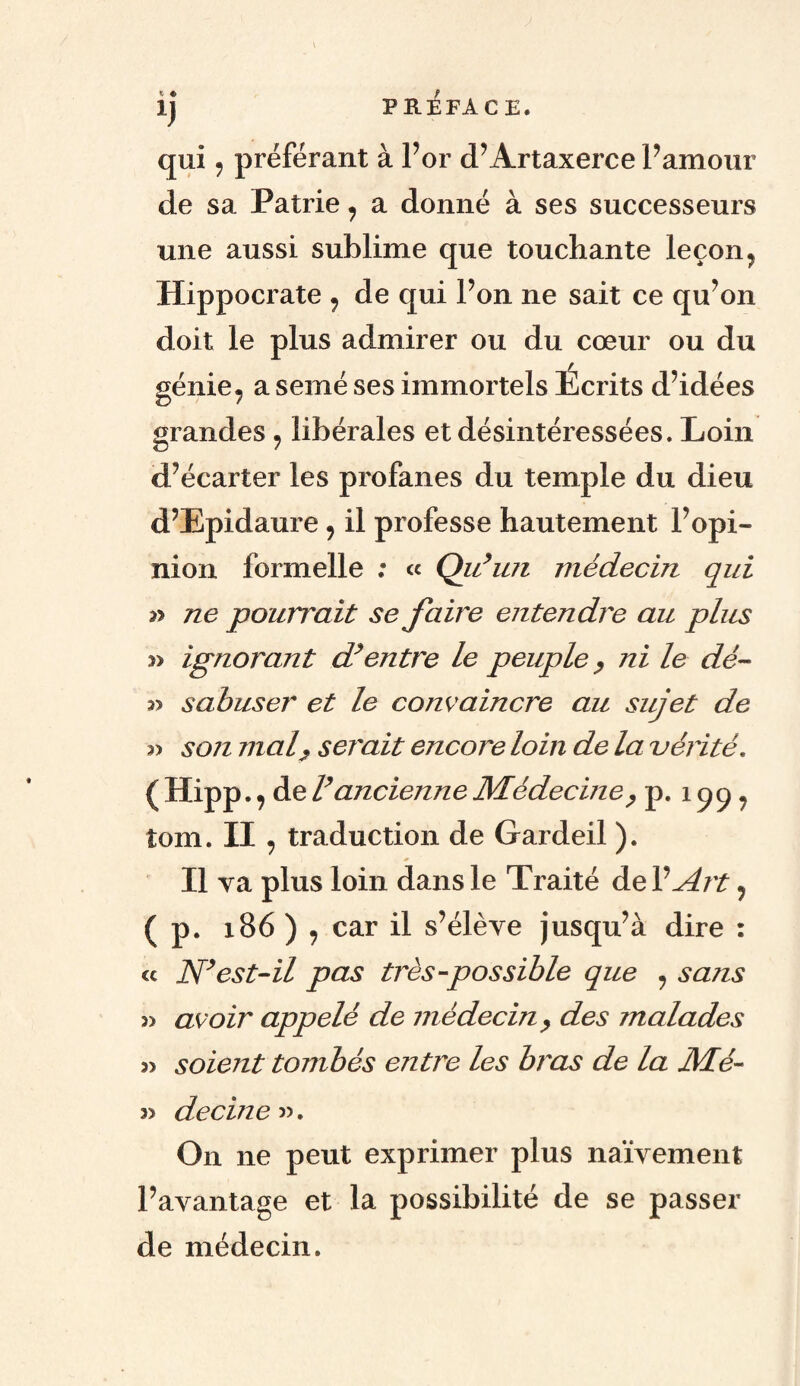 ». « l) qui j préférant à For cPArtaxerce F amour de sa Patrie 7 a donné à ses successeurs une aussi sublime que touchante leçon ? Hippocrate , de qui Fon ne sait ce qu’on doit le plus admirer ou du cœur ou du génie, a semé ses immortels Ecrits d’idées grandes, libérales et désintéressées. Loin d’écarter les profanes du temple du dieu d’Epidaure 9 il professe hautement l’opi¬ nion formelle : « Qu’un médecin qui n ne pourrait se faire entendre au plus » ignorant d’entre le peuple, ni le dé- sabuser et le convaincre au sujet de ?> son ruai,, serait encore loin de la vérité. ( Hipp., de l’ancienne Médecine, p. 199* îom. II , traduction de Gardeil ). Il va plus loin dans le Traité de F Art ? ( p. 186 ) 9 car il s’élève jusqu’à dire : « N’est-il pas très-possible que ? sans 3) avoir appelé de médecin y des malades 3) soient tombés entre les bras de la Mé- ?> decine». On ne peut exprimer plus naïvement l’avantage et la possibilité de se passer de médecin.