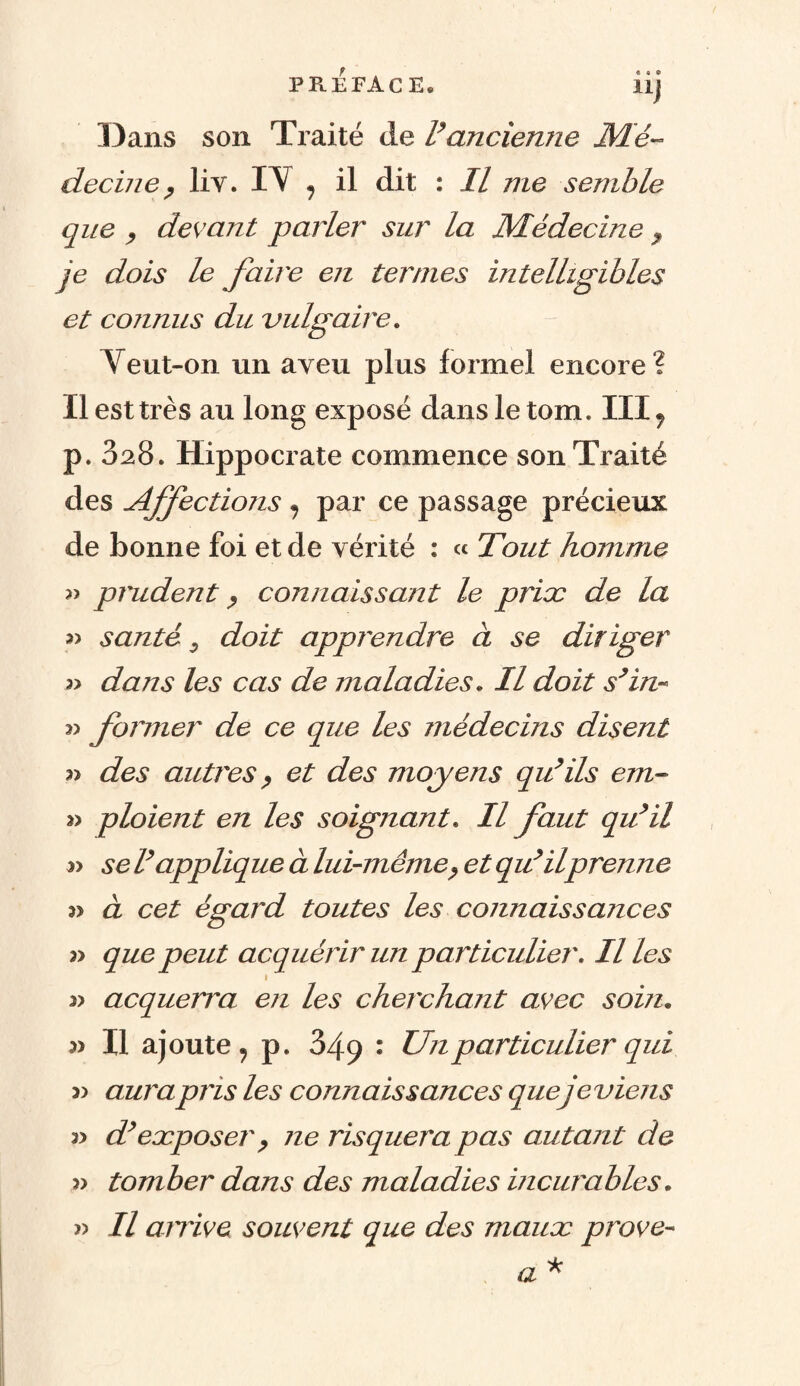 PREFACE. Üj Dans son Traité de Vancienne Mé¬ decine , liv. IV 7 il dit : Il me semble que , devant parler sur la Médecine , je dois le faire en termes intelligibles et connus du vulgaire. Veut-on un aveu plus formel encore? Il est très au long exposé dans le tom. III7 p. 328. Hippocrate commence son Traité des Affections , par ce passage précieux de bonne foi et de vérité : « Tout homme » prudent, connaissant le priæ de la » santé 0 doit apprendre à se diriger 3> dans les cas de maladies. Il doit s’in~ former de ce que les médecins disent » des autres, et des moyens qu’ils cm- « ploient en les soignant. Il faut qu’il se l’applique à lui-même, et qu’ilprenne 3> à cet égard toutes les connaissances » que peut acquérir un particulier. Il les 1 y> acquerra en les cherchant avec soin. 3) Il ajoute , p. 349 : Un particulier qui 3) aura pris les connaissances queje viens 3> d’exposer , ne risquera pas autant de » tomber dans des maladies incurables. » Il arrive souvent que des maux prove-