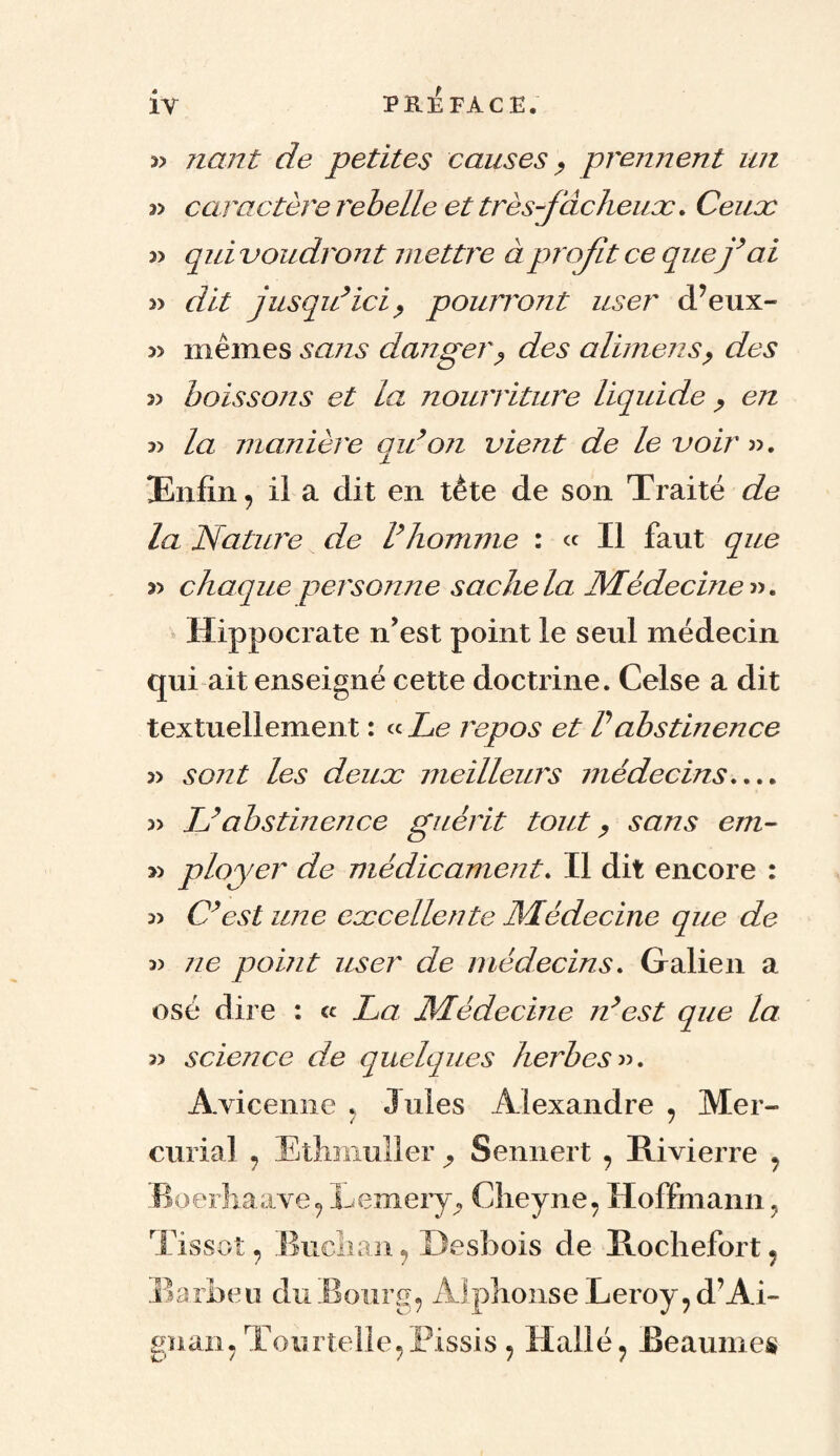 » Tiant de petites causes , prennent un » caractère rebelle et trèsfdcheux. Ceux » qui voudront m ettre à profit ce que j’ai » dit jusqu’ici, pourront user d’eux- 3> mêmes sans danger ? des alimens, des 3> boissons et la nourriture liquide , en 3) la manière qu’on vient de le voir ». Enfin, il a dit en tète de son Traité de la Nature de l’homme : « Il faut que y> chaque personne sache la Médecine». Hippocrate n’est point le seul médecin qui ait enseigné cette doctrine. Celse a dit textuellement : « Le repos et Vabstinence » sont les deux meilleurs médecins.... 3> L’abstinence guérit tout, sans em- » ployer de médicament. Il dit encore : 3> C’est une excellente Médecine que de » ne point user de médecins. Galien a osé dire : a La Médecine n’est que la » science de quelques herbes». Avicenne , Jules Alexandre , Mer- curial , Ethmuller , Sennert , Rivierre , Boerhaave, Eemery^ Cheyne, Hoffmann} Tissot, Buclian, Desbois de Rochefort, Barbeu du Bourg, Alphonse Leroy, d’Ai- gnan, Tourtelle,Pissis , Haîlé, Beaumes