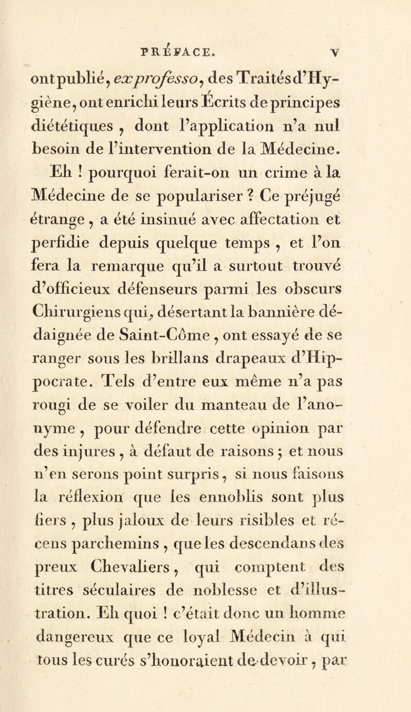 ont publié, exprofessa, des Traités d? Hy¬ giène, ont enrichi leurs Écrits de principes diététiques , dont l’application n’a nul besoin de P intervention de la Médecine. Eh ! pourquoi ferait-on un crime à la Médecine de se populariser ? Ce préjugé étrange , a été insinué avec affectation et perfidie depuis quelque temps , et Pon fera la remarque qu’il a surtout trouvé d’officieux défenseurs parmi les obscurs Chirurgiens qui, désertant la bannière dé¬ daignée de Saint-Côme , ont essayé de se ranger sous les brillans drapeaux d’Hip¬ pocrate. Tels d’entre eux même n’a pas rougi de se voiler du manteau de l’ano¬ nyme , pour défendre cette opinion par des injures , à défaut de raisons ; et nous n’en serons point surpris, si nous faisons la réflexion que les ennoblis sont plus fiers , plus jaloux de leurs risibles et ré¬ cens parchemins , que les descendant des preux Chevaliers, qui comptent des titres séculaires de noblesse et d’illus¬ tration. Eh quoi ! c’était donc un homme dangereux que ce loyal Médecin à qui tous les curés s’honoraient de devoir, par