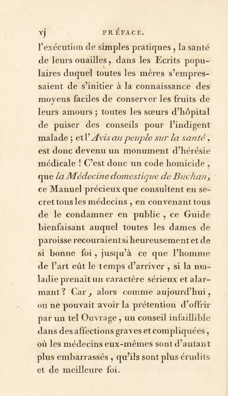 TJ l’exécution de simples pratiques , la santé de leurs ouailles y dans les Ecrits popu¬ laires duquel toutes les mères s’empres¬ saient de s’initier à la connaissance des moyens faciles de conserver les fruits de leurs amours ; toutes les sœurs d’hôpital de puiser des conseils pour l’indigent malade ; etV Avis au peuple sur la santé * est donc devenu un monument d’hérésie médicale ! C’est donc un code homicide 7 que la Médecine domestique de Buchan, ce Manuel précieux que consultent en se¬ cret tous les médecins , en convenant tous de le condamner en public 7 ce Guide bienfaisant auquel toutes les dames de paroisse recouraient si heureusement et de si bonne foi 7 jusqu’à ce que l’homme de Fart eût le temps d’arriver , si la ma¬ ladie prenait un caractère sérieux et alar¬ mant? Car ^ alors comme aujourd’hui 7 on ne pouvait avoir la prétention d’offrir par un tel Ouvrage 7 un conseil infaillible dans des affections graves et compliquées 9 où les médecins eux-mêmes sont d’autant plus embarrassés 7 qu’ils sont plus érudits et de meilleure foi.