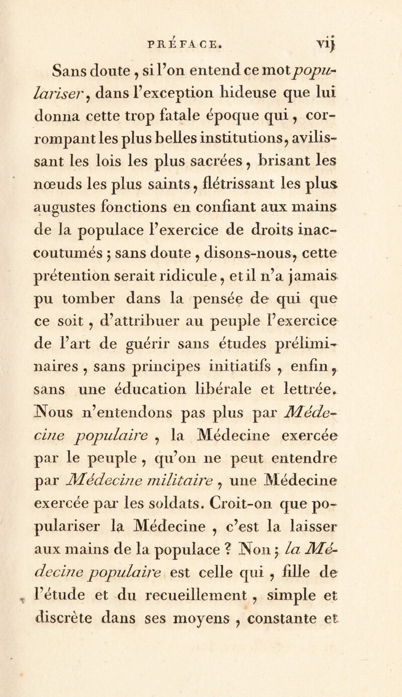 Sans doute , si l’on entend ce mot popu¬ lariser, dans l’exception hideuse que lui donna cette trop fatale époque qui , cor¬ rompant les plus belles institutions, avilis¬ sant les lois les plus sacrées, brisant les nœuds les plus saints, flétrissant les plus, augustes fonctions en confiant aux mains de la populace l’exercice de droits inac¬ coutumés ; sans doute , disons-nous? cette prétention serait ridicule, et il n’a jamais pu tomber dans la pensée de qui que ce soit , d’attribuer au peuple l’exercice de l’art de guérir sans études prélimi¬ naires , sans principes initiatifs , enfin r sans une éducation libérale et lettrée. Nous n’entendons pas plus par Méde¬ cine populaire , la Médecine exercée par le peuple , qu’on ne peut entendre par Médecine militaire , une Médecine exercée par les soldats. Croit-on que po¬ pulariser la Médecine , c’est la laisser aux mains de la populace ? Non ; la Mé¬ decine populaire est celle qui , fille de l’étude et du recueillement, simple et discrète dans ses moyens , constante et