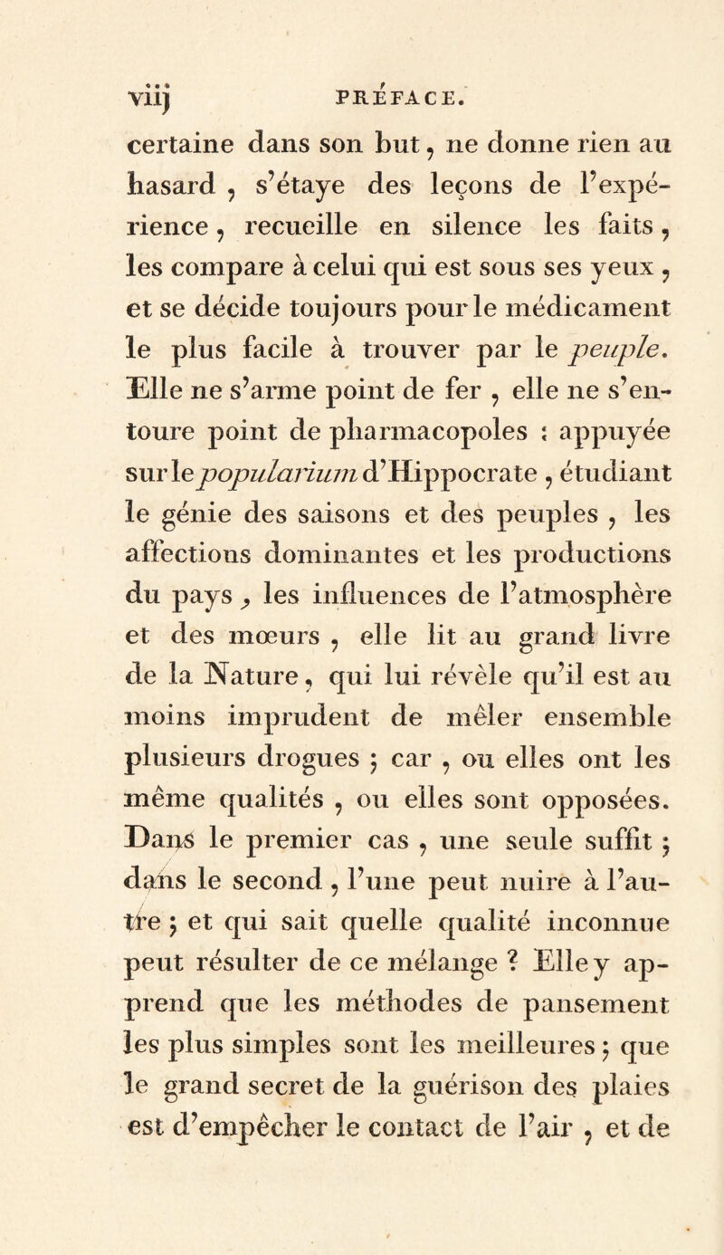 certaine dans son but 9 ne donne rien au hasard 9 s’étaye des leçons de l’expé¬ rience 7 recueille en silence les faits, les compare à celui qui est sous ses yeux ? et se décide toujours pour le médicament le plus facile à trouver par le peuple. Elle ne s’arme point de fer ? elle ne s’en¬ toure point de pliarmacopoles \ appuyée sur lepopularium d’Hippocrate ? étudiant le génie des saisons et des peuples ? les affections dominantes et les productions du pays ^ les influences de l’atmosphère et des mœurs ? elle lit au grand livre de la Nature, qui lui révèle qu’il est au moins imprudent de mêler ensemble plusieurs drogues ; car , ou elles ont les même qualités , ou elles sont opposées. Dans le premier cas 7 une seule suffit $ dahs le second , l’une peut nuire à l’au- tfe 5 et qui sait quelle qualité inconnue peut résulter de ce mélange ? Elle y ap¬ prend que les méthodes de pansement les plus simples sont les meilleures} que le grand secret de la guérison des plaies est d’empêcher le contact de l’air ? et de