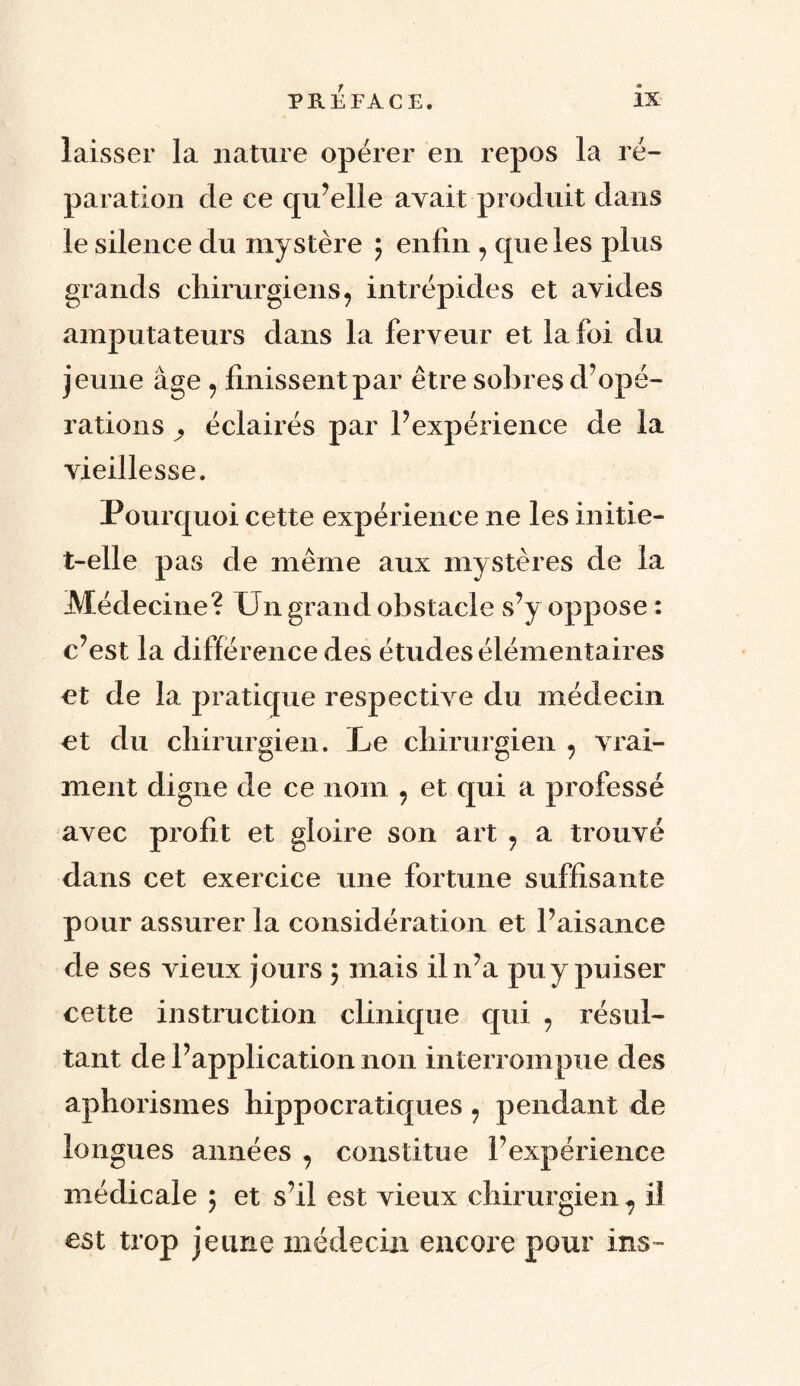 laisser la nature opérer en repos la ré¬ paration de ce qu’elle avait produit dans le silence du mystère ; enfin 7 que les plus grands chirurgiens 7 intrépides et avides amputateurs dans la ferveur et la foi du jeune âge 7 finissent par être sobres d’opé¬ rations ^ éclairés par l’expérience de la vieillesse. Pourquoi cette expérience ne les initie- t-elle pas de même aux mystères de la Médecine? Un grand obstacle s’y oppose : c’est la différence des études élémentaires et de la pratique respective du médecin et du chirurgien. Le chirurgien 7 vrai¬ ment digne de ce nom 7 et qui a professé avec profit et gloire son art 7 a trouvé dans cet exercice une fortune suffisante pour assurer la considération et l’aisance de ses vieux jours ; mais il n’a pu y puiser cette instruction clinique qui 7 résul¬ tant de l’application non interrompue des aphorismes hippocratiques 7 pendant de longues années 7 constitue l’expérience médicale ; et s’il est vieux chirurgien 7 il est trop jeune médecin encore pour ins™