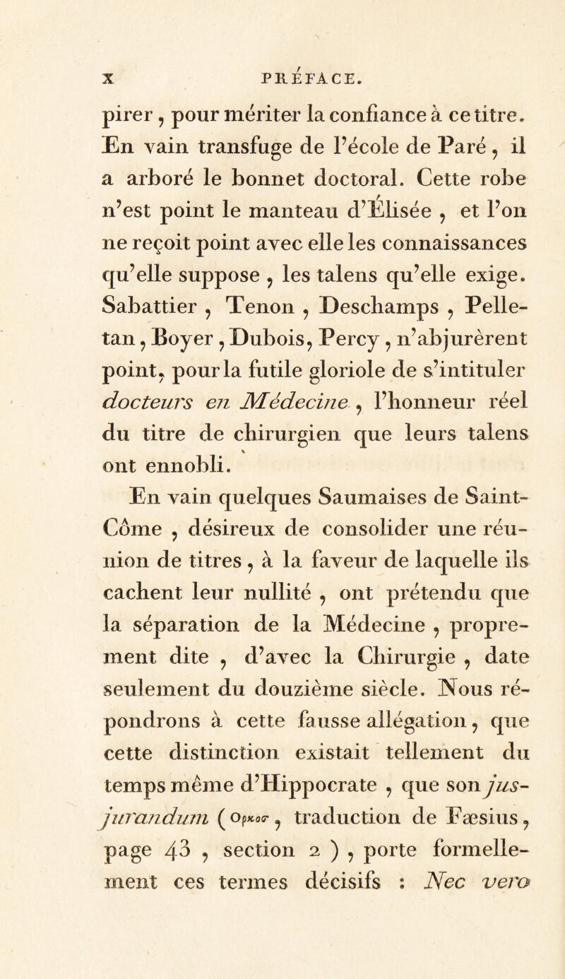 pirer , pour mériter la confiance à ce titre. En vain transfuge de Pécole de Paré , il a arboré le bonnet doctoral. Cette robe n’est point le manteau d’Elisée , et l’on ne reçoit point avec elle les connaissances qu’elle suppose , les talens qu’elle exige. Sabattier , Tenon , Deschamps , Pelle- tan , Boyer , Dubois, Percy , n’abjurèrent point, pour la futile gloriole de s’intituler docteurs en Médecine , l’honneur réel du titre de chirurgien que leurs talens ont ennobli. En vain quelques Saumaises de Saint- Côme , désireux de consolider une réu¬ nion de titres, à la faveur de laquelle ils cachent leur nullité , ont prétendu que la séparation de la Médecine , propre¬ ment dite , d’avec la Chirurgie , date seulement du douzième siècle. Nous ré¬ pondrons à cette fausse allégation 9 que cette distinction existait tellement du temps même d’Hippocrate , que son jus- jurandum ( op*0<r ? traduction de Fæsius, page 43 , section 2 ) , porte formelle¬ ment ces termes décisifs : Nec vem