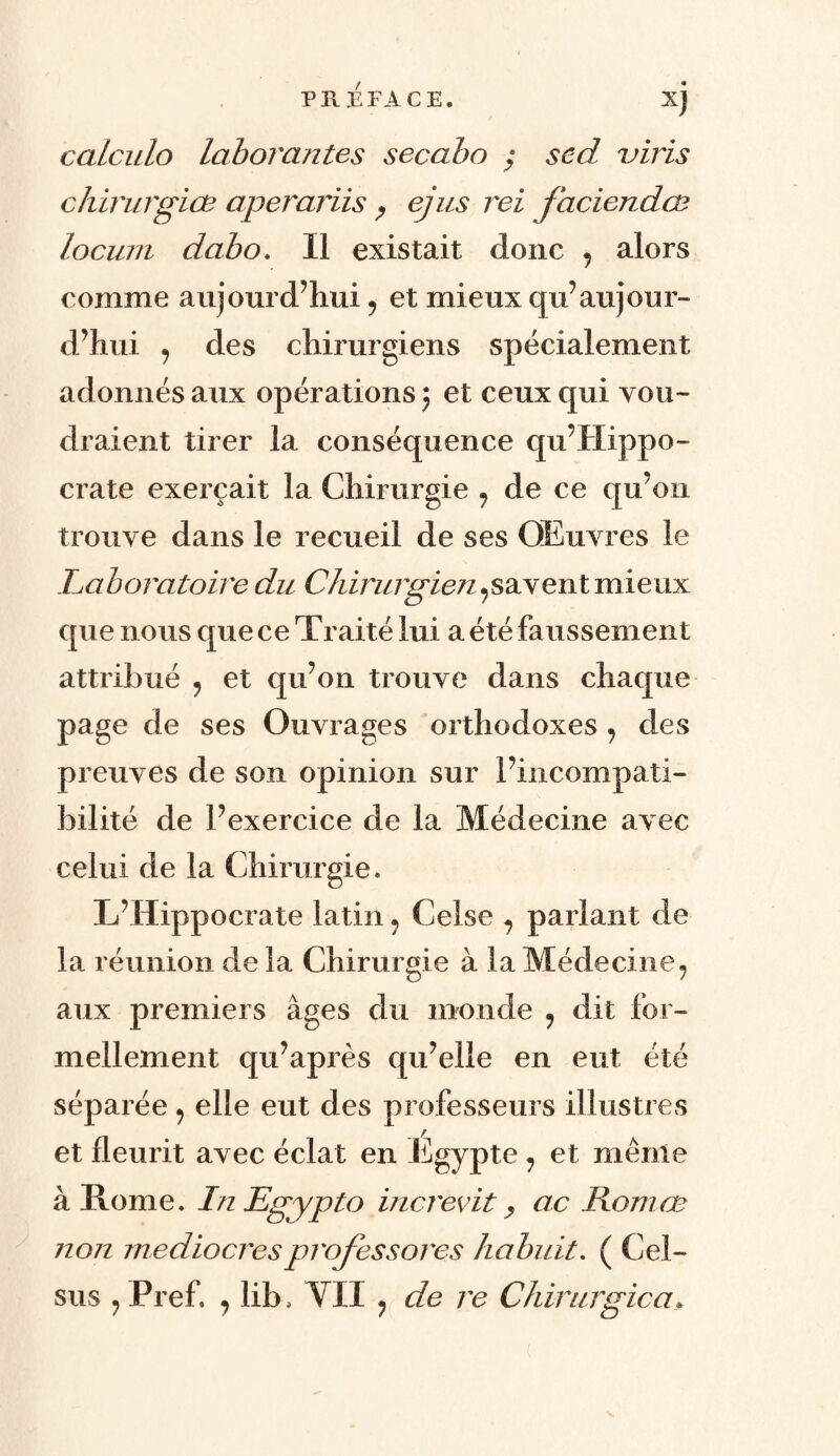 calculo laborantes secabo ; scd viris chirurgiœ aperariis , ejus rei faciendæ locum dabo. Il existait donc ? alors comme aujourd’hui , et mieux qu’aujour¬ d’hui , des chirurgiens spécialement adonnés aux opérations ; et ceux qui vou¬ draient tirer la conséquence qu’Hippo- crate exerçait la Chirurgie ? de ce qu’on trouve dans le recueil de ses OEuvres le Laboratoire du Chirurgien,savent mieux que nous que ce Traité lui a été faussement attribué , et qu’on trouve dans chaque page de ses Ouvrages orthodoxes , des preuves de son opinion sur l’incompati¬ bilité de l’exercice de la Médecine avec celui de la Chirurgie. L’Hippocrate latin ? Celse ? parlant de la réunion de la Chirurgie à la Médecine, aux premiers âges du monde , dit for¬ mellement qu’après qu’elle en eut été séparée, elle eut des professeurs illustres et fleurit avec éclat en Egypte , et même à Rome. InEgypto increvit> ac Romœ non médiocresprofessores habuit. ( Cel- sus 9Pref. , lib. VII ? de re Chirurgien.