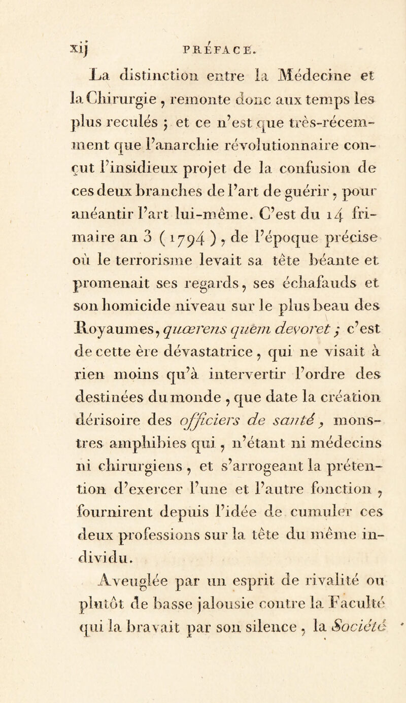 Xij PRE FA C Ë. La distinction entre la Médecine et la Chirurgie , remonte donc aux temps les plus reculés $ et ce n’est que très-récem¬ ment que l’anarchie révolutionnaire con¬ çut Pinsidieux projet de la confusion de ces deux branches de Part de guérir 7 pour anéantir Part lui-même. C’est du i\ fri¬ maire an 3 ( 1794 ) j de Pépoque précise où le terrorisme levait sa tête béante et promenait ses regards, ses échafauds et son homicide niveau sur le plus beau des Iloyaumes, quœrens quem dévorét ; c’est de cette ère dévastatrice 9 qui ne visait à rien moins qu’à intervertir l’ordre des destinées du monde , que date la création dérisoire des officiers de santé, mons¬ tres amphibies qui , n’étant ni médecins ni chirurgiens , et s’arrogeant la préten¬ tion d’exercer l’une et l’autre fonction 9 fournirent depuis l’idée de cumuler ces deux professions sur la tête du même in¬ dividu. Aveuglée par un esprit de rivalité ou plutôt de basse jalousie contre la Faculté qui la bravait par son silence 9 la Société