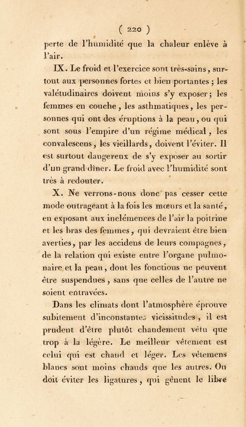 t ( 220 ) perte de l’humidité que la chaleur enlève à l’air. IX. Le froid et l’exercice sont très-sains, sur¬ tout aux personnes fortes et bien portantes ; les valétudinaires doivent moins s’y exposer; les femmes en couche , les asthmatiques, les per¬ sonnes qui ont des éruptions à la peau, ou qui sont sous l’empire d’un régime médical , les convalescens, les vieillards, doivent l’éviter. Il est surtout dangereux de s’y exposer au sortir d’un grand dîner. Le froid avec l’humidité sont très à redouter. X. Ne verrons-nous donc pas cesser cette mode outrageant à la fois les mœurs et la santé, en exposant aux inclémences de l’air la poitrine et les bras des femmes, qui devraient être bien averties, par les accidens de leurs compagnes, de la relation qui existe entre l’organe pulmo¬ naire et la peau , dont les fonctions ne peuvent être suspendues, sans que celles de l’autre ne soient entravées. Dans les climats dont l’atmosphère éprouve subitement d’inconstanteô vicissitudes , il est prudent d’être plutôt chaudement vêtu que trop à la légère. Le meilleur vêtement est celui qui est chaud et léger. Les vêtemens blancs sont moins chauds que les autres. On doit éviter les ligatures , qui gênent le libre