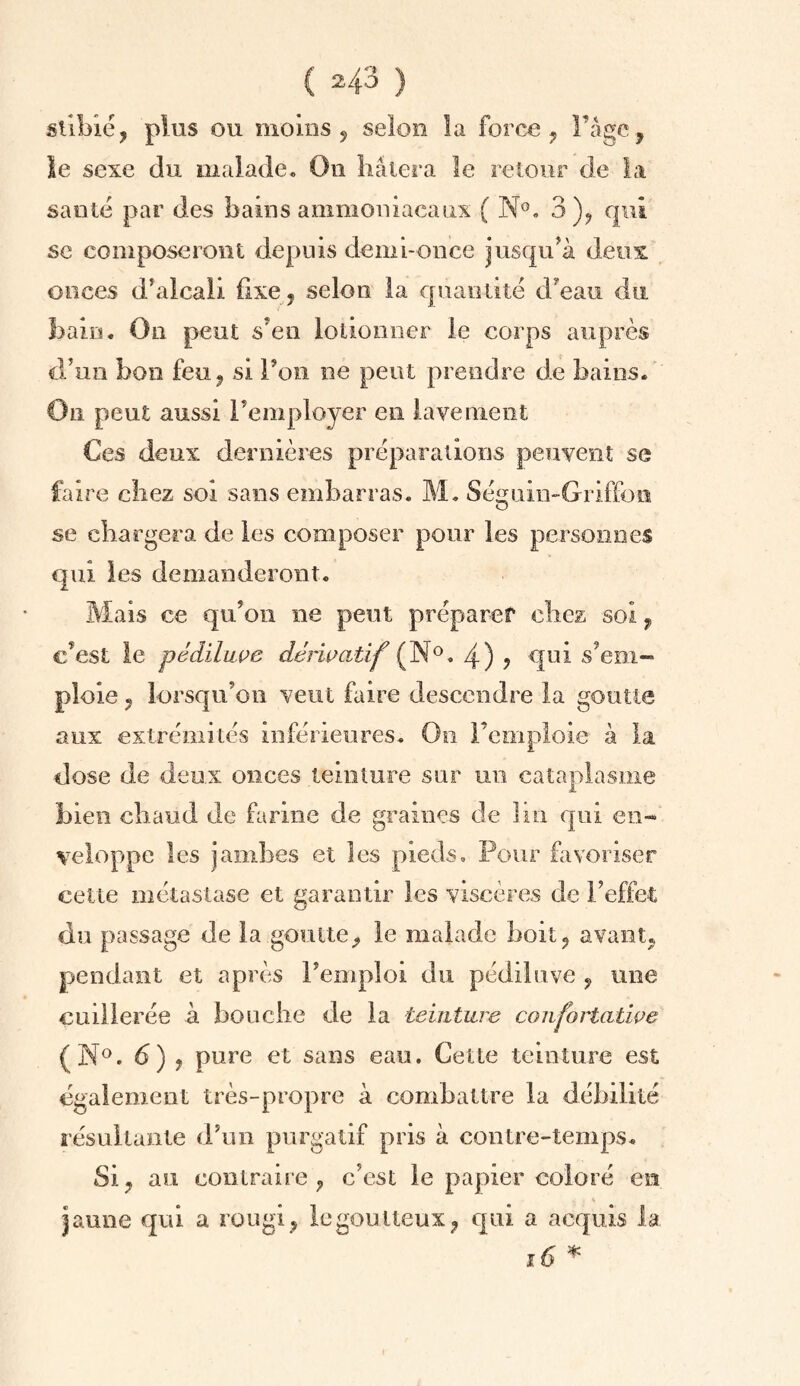 sllbié, plus ou moins ? selon la force ? l’âge, le sexe du malade. On hâtera le retour de la santé par des bains ammoniacaux ( N°. 3), qui sc composeront depuis demi-once jusqu’à deux onces d’alcali fixe, selon la quantité d’eau du bain. On peut s’en lotionner le corps auprès d’un bon feu, si l’on ne peut prendre de bains* On peut aussi l’employer en lavement Ces deux dernières préparations peuvent se faire chez soi sans embarras. M. Séguin-Griffon O se chargera de les composer pour les personnes qui les demanderont. Mais ce qu’on ne peut préparer chez soi, c’est le pêdïLiwe dérivatif (N°. 4) ? qui s’em¬ ploie ? lorsqu’on veut faire descendre la goutte aux extrémités inférieures. On l’emploie à la dose de deux onces teinture sur un cataplasme bien chaud de farine de graines de lin qui en¬ veloppe les jambes et les pieds. Pour favoriser cette métastase et garantir les viscères de l’effet du passage de la goutte, le malade boit, avant* pendant et après l’emploi du pédiluve , une cuillerée à bouche de la teinture confortative (N°. 6) , pure et sans eau. Cette teinture est egalement très-propre à combattre la débilité résultante d’un purgatif pris à contre-temps. Si, au contraire, c’est le papier coloré en jaune qui a rougi, le goutteux, qui a acquis la 16 *