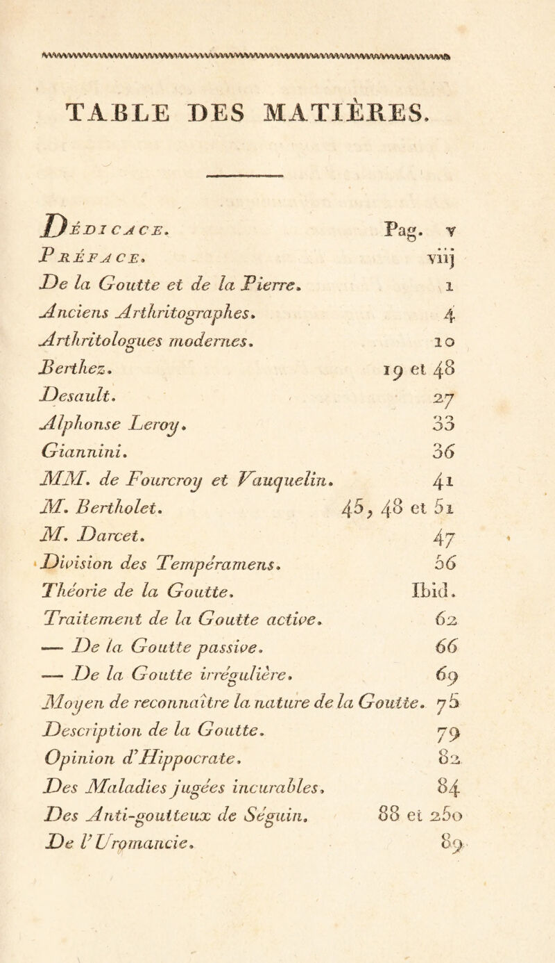 ^VVVVVVVVVUVVVVVVW»AVVVV\VVVVVVVWtVVV\/WV*VWVVWVWV^V\\/VW*VWVVVVVV\\\\VVWfc TABLE DES MATIÈRES. D-ÉI>1 CA CE. Pag. t Préface* • » * A il J De la Goutte et de la Pierre. 1 Anciens Arthritographes. 4 Arthritologues modernes, 10 Bertliez. 19 et 48 Désu nit- 27 Alphonse Leroy ♦ 33 Giannini. 36' JM JM. de Fourcroy et Faucjuelin» 41 JM• Berthelet. 45 j 48 et 5i JM- Darcet. 47 Division des Tempéra meus * 56 Théorie de la Goutte, Ibid. Traitement de la Goutte active» 62 —- De la Goutte passive- 66 — De la Goutte irrégulière » o 69 JMoyen de reconnaître la nature de la Goutte. 7 3 Description de la Goutte, 79 Opinion dJHippocrate. OA Des Maladies jugées incurables » 84 Ztas Anti-goutteux de Séguin. 88 et 2,60 De VU romande. 89